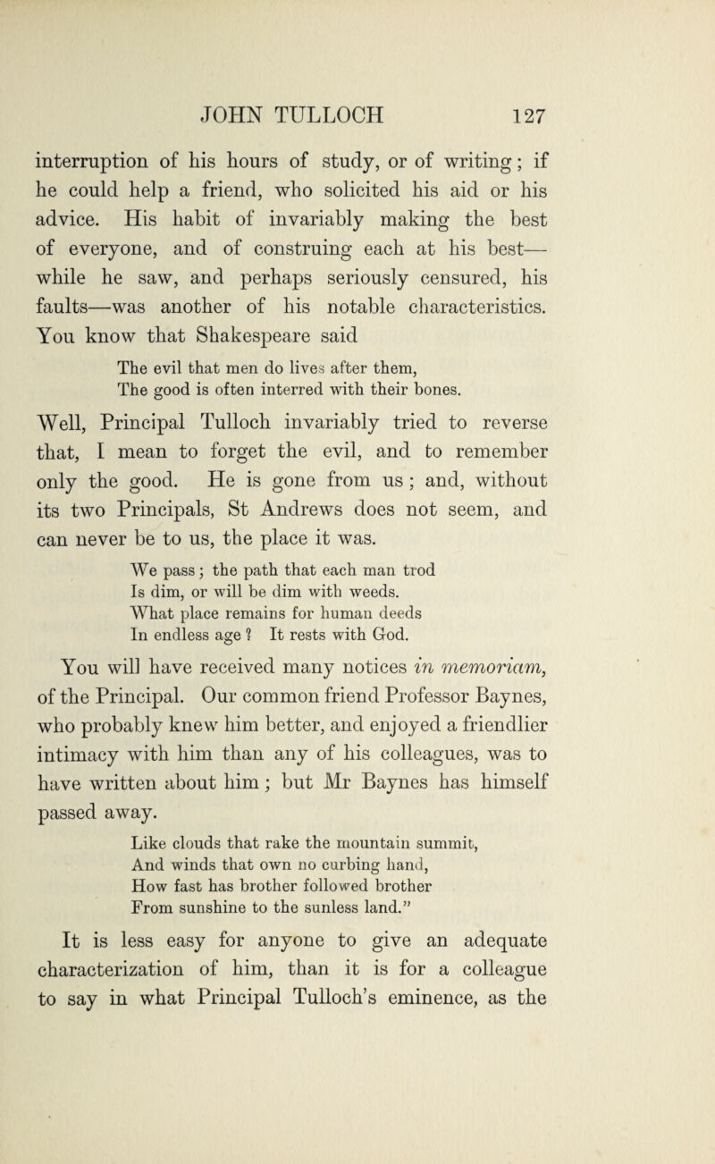 interruption of his hours of study, or of writing; if he could help a friend, who solicited his aid or his advice. His habit of invariably making the best of everyone, and of construing each at his best— while he saw, and perhaps seriously censured, his faults—was another of his notable characteristics. You know that Shakespeare said The evil that men do lives after them, The good is often interred with their bones. Well, Principal Tulloch invariably tried to reverse that, I mean to forget the evil, and to remember only the good. He is gone from us ; and, without its two Principals, St Andrews does not seem, and can never be to us, the place it was. We pass; the path that each man trod Is dim, or will be dim with weeds. What place remains for human deeds In endless age ? It rests with God. You wil] have received many notices in memoriam, of the Principal. Our common friend Professor Baynes, who probably knew him better, and enjoyed a friendlier intimacy with him than any of his colleagues, was to have written about him; but Mr Baynes has himself passed away. Like clouds that rake the mountain summit, And winds that own no curbing hand, How fast has brother followed brother From sunshine to the sunless land.” It is less easy for anyone to give an adequate characterization of him, than it is for a colleague to say in what Principal Tulloch’s eminence, as the