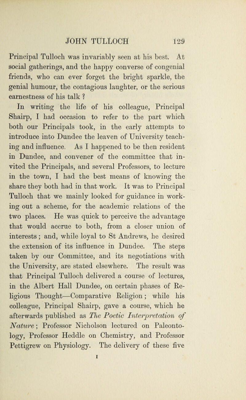 Principal Tulloch was invariably seen at his best. At social gatherings, and the happy converse of congenial friends, who can ever forget the bright sparkle, the genial humour, the contagious laughter, or the serious earnestness of his talk ? In writing the life of his colleague, Principal Shairp, I had occasion to refer to the part which both our Principals took, in the early attempts to introduce into Dundee the leaven of University teach¬ ing and influence. As I happened to be then resident in Dundee, and convener of the committee that in¬ vited the Principals, and several Professors, to lecture in the town, I had the best means of knowing the share they both had in that work. It was to Principal Tulloch that we mainly looked for guidance in work¬ ing out a scheme, for the academic relations of the two places. He was quick to perceive the advantage that would accrue to both, from a closer union of interests; and, while loyal to St Andrews, he desired the extension of its influence in Dundee. The steps taken by our Committee, and its negotiations with the University, are stated elsewhere. The result was that Principal Tulloch delivered a course of lectures, in the Albert Hall Dundee, on certain phases of Re¬ ligious Thought—Comparative Religion; while his colleague, Principal Shairp, gave a course, which he afterwards published as The Poetic Interpretation of Nature; Professor Nicholson lectured on Paleonto¬ logy, Professor Heddle on Chemistry, and Professor Pettigrew on Physiology. The delivery of these five