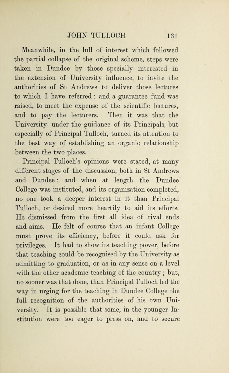 Meanwhile, in the lull of interest which followed the partial collapse of the original scheme, steps were taken in Dundee by those specially interested in the extension of University influence, to invite the authorities of St Andrews to deliver those lectures to which I have referred : and a guarantee fund was raised, to meet the expense of the scientific lectures, and to pay the lecturers. Then it was that the University, under the guidance of its Principals, but especially of Principal Tulloch, turned its attention to the best way of establishing an organic relationship between the two places. Principal Tulloch’s opinions were stated, at many different stages of the discussion, both in St Andrews and Dundee ; and when at length the Dundee College was instituted, and its organization completed, no one took a deeper interest in it than Principal Tulloch, or desired more heartily to aid its efforts. He dismissed from the first all idea of rival ends and aims. He felt of course that an infant College must prove its efficiency, before it could ask for privileges. It had to show its teaching power, before that teaching could be recognised by the University as admitting to graduation, or as in any sense on a level with the other academic teaching of the country ; but, no sooner was that done, than Principal Tulloch led the way in urging for the teaching in Dundee College the full recognition of the authorities of his own Uni- O versity. It is possible that some, in the younger In¬ stitution were too eager to press on, and to secure