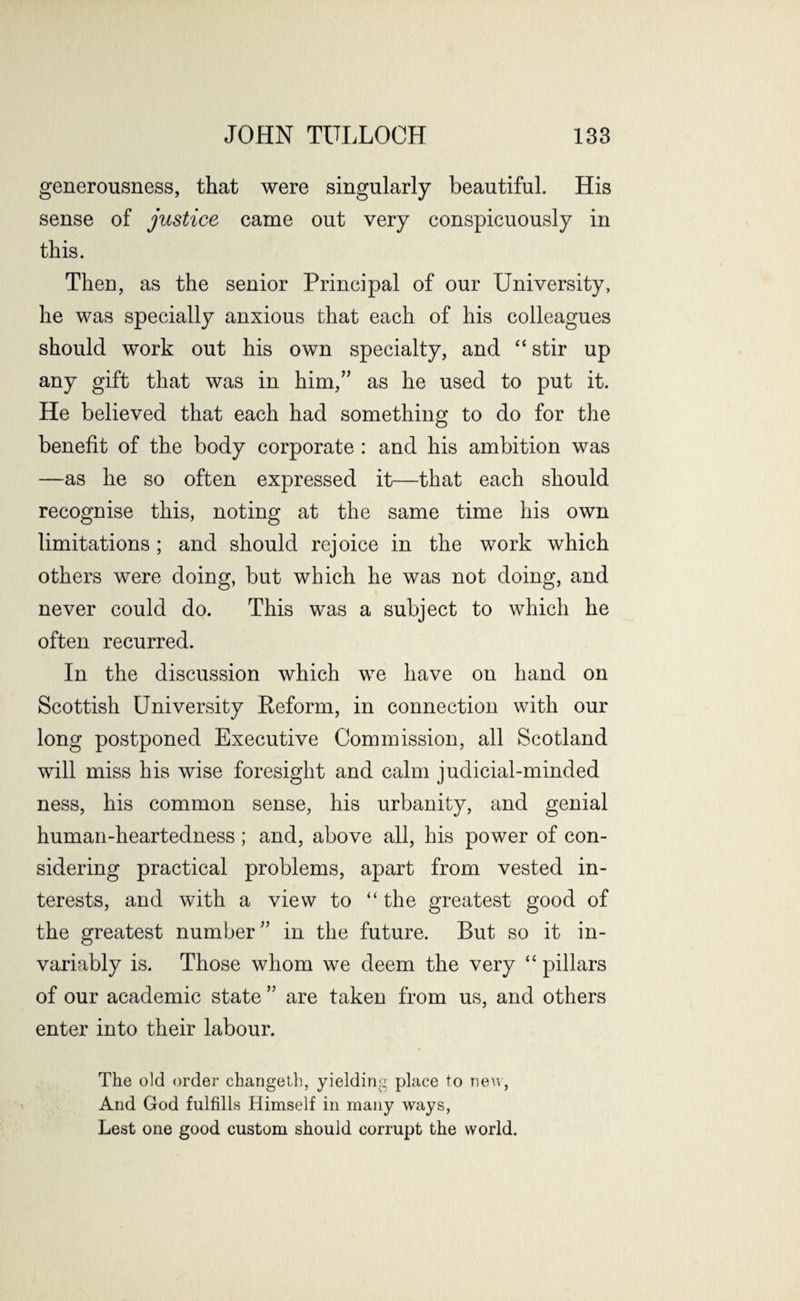 generousness, that were singularly beautiful. His sense of justice came out very conspicuously in this. Then, as the senior Principal of our University, he was specially anxious that each of his colleagues should work out his own specialty, and “ stir up any gift that was in him,” as he used to put it. He believed that each had something to do for the benefit of the body corporate : and his ambition was —as he so often expressed it—that each should recognise this, noting at the same time his own limitations; and should rejoice in the work which others were doing, but which he was not doing, and never could do. This was a subject to which he often recurred. In the discussion which we have on hand on Scottish University Reform, in connection with our long postponed Executive Commission, all Scotland will miss his wise foresight and calm judicial-minded ness, his common sense, his urbanity, and genial human-heartedness; and, above all, his power of con¬ sidering practical problems, apart from vested in¬ terests, and with a view to “ the greatest good of the greatest number” in the future. But so it in¬ variably is. Those whom we deem the very “ pillars of our academic state ” are taken from us, and others enter into their labour. The old order changeth, yielding place to new, And God fulfills Himself in many ways, Lest one good custom should corrupt the world.