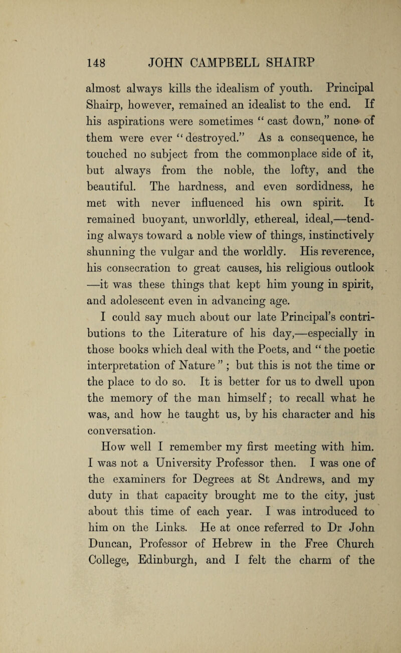almost always kills the idealism of youth. Principal Shairp, however, remained an idealist to the end. If his aspirations were sometimes “ cast down,” none of them were ever “destroyed.” As a consequence, he touched no subject from the commonplace side of it, but always from the noble, the lofty, and the beautiful. The hardness, and even sordidness, he met with never influenced his own spirit. It remained buoyant, unworldly, ethereal, ideal,—tend¬ ing always toward a noble view of things, instinctively shunning the vulgar and the worldly. His reverence, his consecration to great causes, his religious outlook —it was these things that kept him young in spirit, and adolescent even in advancing age. I could say much about our late Principal’s contri¬ butions to the Literature of his day,—especially in those books which deal with the Poets, and “ the poetic interpretation of Nature ” ; but this is not the time or the place to do so. It is better for us to dwell upon the memory of the man himself; to recall what he was, and how he taught us, by his character and his conversation. How well I remember my first meeting with him. I was not a University Professor then. I was one of the examiners for Degrees at St Andrews, and my duty in that capacity brought me to the city, just about this time of each year. I was introduced to him on the Links. He at once referred to Dr John Duncan, Professor of Hebrew in the Free Church College, Edinburgh, and I felt the charm of the