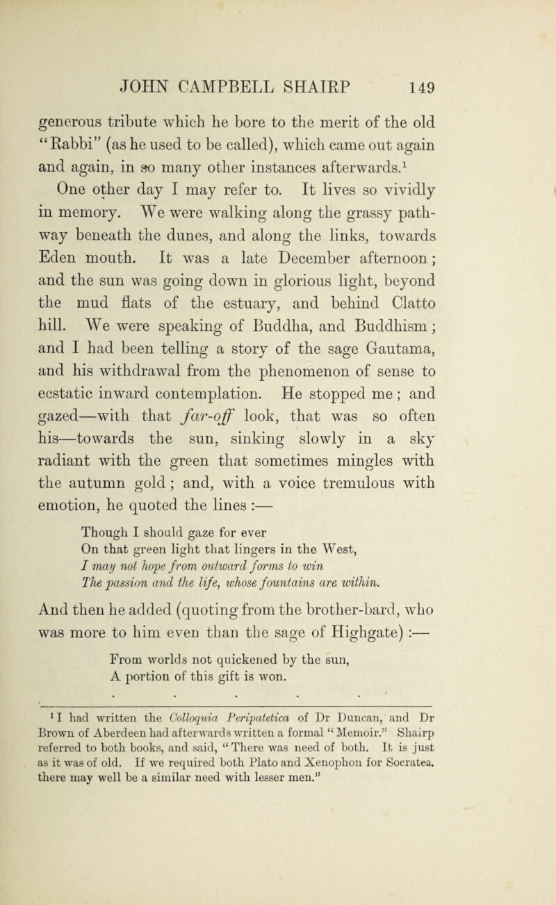 generous tribute which he bore to the merit of the old “Rabbi” (as he used to be called), which came out again One other day I may refer to. It lives so vividly in memory. We were walking along the grassy path¬ way beneath the dunes, and along the links, towards Eden mouth. It was a late December afternoon; and the sun was going down in glorious light, beyond the mud flats of the estuary, and behind Clatto hill. AVe were speaking of Buddha, and Buddhism; and I had been telling a story of the sage Gautama, and his withdrawal from the phenomenon of sense to ecstatic inward contemplation. He stopped me ; and gazed—with that far-off look, that was so often his—towards the sun, sinking slowly in a sky radiant with the green that sometimes mingles with the autumn gold ; and, with a voice tremulous with emotion, he quoted the lines :— Though I should gaze for ever On that green light that lingers in the West, I may not hope from outward fwms to win The passion and the life, whose fountains are within. And then he added (quoting from the brother-bard, who was more to him even than the sage of Highgate) :— From worlds not quickened by the sun, A portion of this gift is won. 11 had written the Golloquia Peripatetica of Dr Duncan, and Dr Brown of Aberdeen had afterwards written a formal “ Memoir.’5 Shairp referred to both books, and said, “ There was need of both. It is just as it was of old. If we required both Plato and Xenophon for Socrate3. there may well be a similar need with lesser men.55