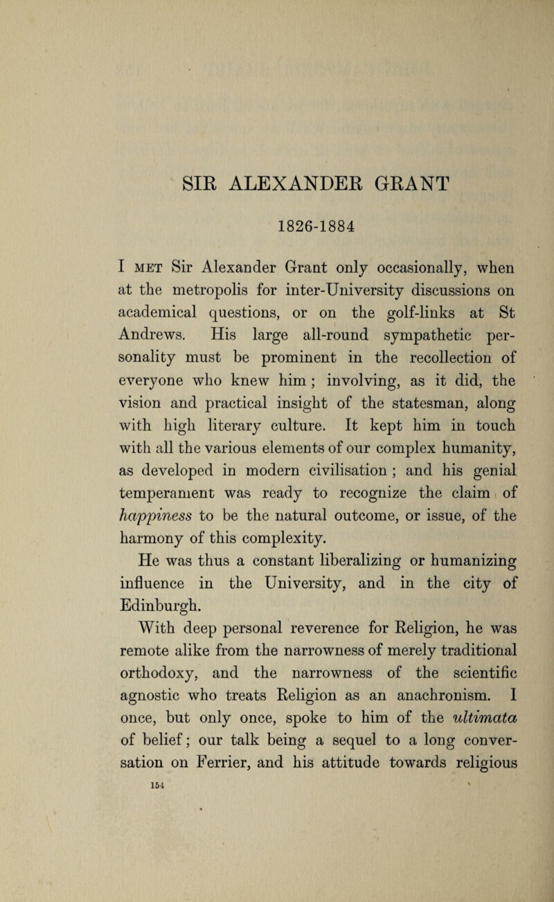 SIR ALEXANDER GRANT 1826-1884 I met Sir Alexander Grant only occasionally, when at the metropolis for inter-University discussions on academical questions, or on the golf-links at St Andrews. His large all-round sympathetic per¬ sonality must be prominent in the recollection of everyone who knew him ; involving, as it did, the vision and practical insight of the statesman, along with high literary culture. It kept him in touch with all the various elements of our complex humanity, as developed in modern civilisation; and his genial temperament was ready to recognize the claim of happiness to be the natural outcome, or issue, of the harmony of this complexity. He was thus a constant liberalizing or humanizing influence in the University, and in the city of Edinburgh. With deep personal reverence for Religion, he was remote alike from the narrowness of merely traditional orthodoxy, and the narrowness of the scientific agnostic who treats Religion as an anachronism. I once, but only once, spoke to him of the ultimata of belief; our talk being a sequel to a long conver¬ sation on Ferrier, and his attitude towards religious