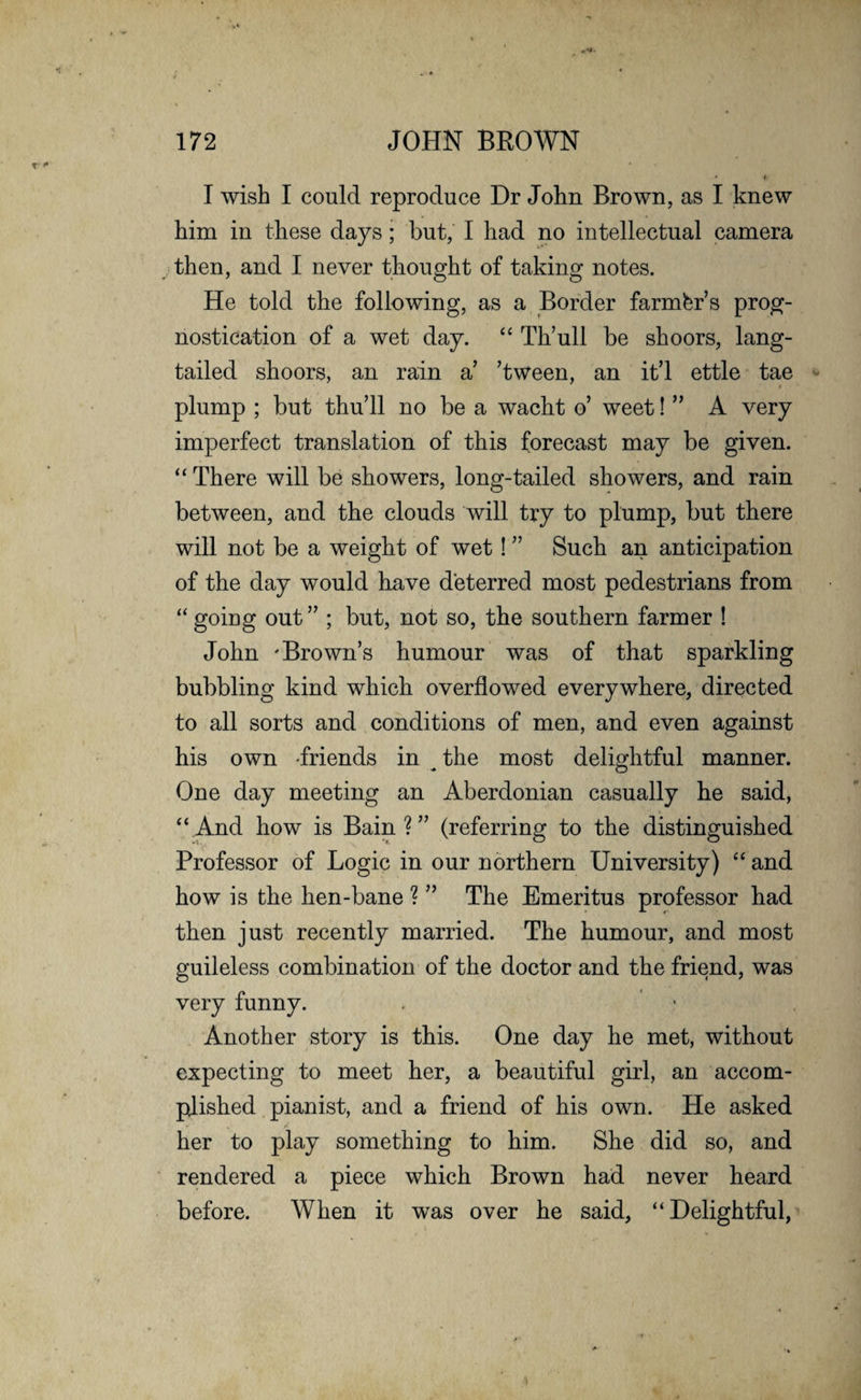 I wish I could reproduce Dr John Brown, as I knew him in these days; but, I had no intellectual camera then, and I never thought of taking notes. He told the following, as a Border farmer’s prog¬ nostication of a wet day. “ Th’ull be shoors, lang- tailed shoors, an rain a’ ’tween, an it’l ettle tae plump ; but thu’ll no be a wacht o’ weet! ” A very imperfect translation of this forecast may be given. “ There will be showers, long-tailed showers, and rain between, and the clouds will try to plump, but there will not be a weight of wet! ” Such an anticipation of the day would have deterred most pedestrians from “ going out” ; but, not so, the southern farmer ! John 'Brown’s humour was of that sparkling bubbling kind which overflowed everywhere, directed to all sorts and conditions of men, and even against his own friends in ^ the most delightful manner. One day meeting an Aberdonian casually he said, “ And how is Bain ? ” (referring to the distinguished Professor of Logic in our northern University) “ and how is the hen-bane ? ” The Emeritus professor had then just recently married. The humour, and most guileless combination of the doctor and the friend, was very funny. . ' Another story is this. One day he met, without expecting to meet her, a beautiful girl, an accom¬ plished pianist, and a friend of his own. He asked her to play something to him. She did so, and rendered a piece which Brown had never heard before. When it was over he said, “Delightful,
