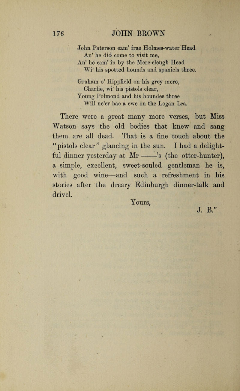 John Paterson earn’ frae Holmes-water Head An’ he did come to visit me, An’ he cam’ in by the Mere-cleugh Head Wi’ his spotted hounds and spaniels three. Graham o’ Hippfield on his grey mere, Charlie, wi’ his pistols clear, Young Polmond and his houndes three Will ne’er hae a ewe on the Logan Lea. There were a great many more verses, but Miss Watson says the old bodies that knew and sang them are all dead. That is a fine touch about the “pistols clear” glancing in the sun. I had a delight¬ ful dinner yesterday at Mr-’s (the otter-hunter), a simple, excellent, sweet-souled gentleman he is, with good wine—and such a refreshment in his stories after the dreary Edinburgh dinner-talk and drivel. Yours, J. B.”