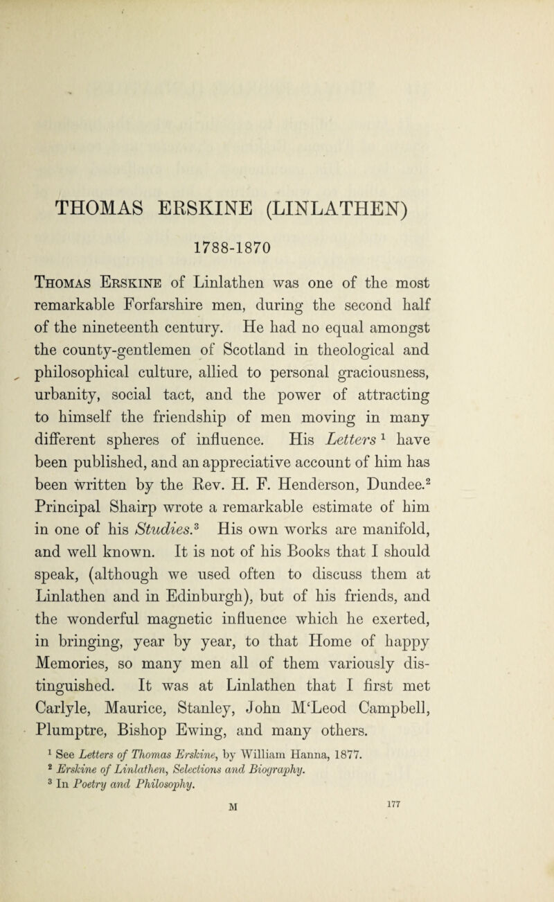 THOMAS ERSKINE (LINLATHEN) 1788-1870 Thomas Erskine of Linlathen was one of the most remarkable Forfarshire men, during the second half of the nineteenth century. He had no equal amongst the county-gentlemen of Scotland in theological and philosophical culture, allied to personal graciousness, urbanity, social tact, and the power of attracting to himself the friendship of men moving in many different spheres of influence. His Letters1 have been published, and an appreciative account of him has been written by the Rev. H. F. Henderson, Dundee.2 Principal Shairp wrote a remarkable estimate of him in one of his Studies.3 His own works are manifold, and well known. It is not of his Books that I should speak, (although we used often to discuss them at Linlathen and in Edinburgh), but of his friends, and the wonderful magnetic influence which he exerted, in bringing, year by year, to that Home of happy Memories, so many men all of them variously dis¬ tinguished. It was at Linlathen that I first met Carlyle, Maurice, Stanley, John M‘Leod Campbell, Plumptre, Bishop Ewing, and many others. 1 See Letters of Thomas Erskine, by William Hanna, 1877. 2 Erskine of Linlathen, Selections and Biography. 3 In Poetry and Philosophy. M