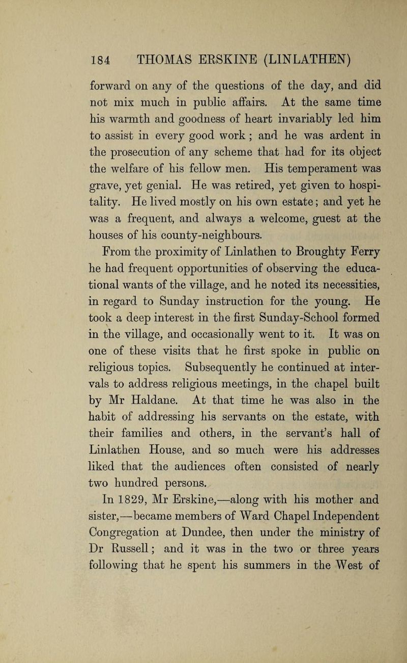 forward on any of the questions of the day, and did not mix much in public affairs. At the same time his warmth and goodness of heart invariably led him to assist in every good work ; and he was ardent in the prosecution of any scheme that had for its object the welfare of his fellow men. His temperament was grave, yet genial. He was retired, yet given to hospi¬ tality. He lived mostly on his own estate; and yet he was a frequent, and always a welcome, guest at the houses of his county-neighbours. From the proximity of Linlathen to Broughty Ferry he had frequent opportunities of observing the educa¬ tional wants of the village, and he noted its necessities, in regard to Sunday instruction for the young. He took a deep interest in the first Sunday-School formed in the village, and occasionally went to it. It was on one of these visits that he first spoke in public on religious topics. Subsequently he continued at inter¬ vals to address religious meetings, in the chapel built by Mr Haldane. At that time he was also in the habit of addressing his servants on the estate, with their families and others, in the servant’s hall of Linlathen House, and so much were his addresses liked that the audiences often consisted of nearly two hundred persons. In 1829, Mr Erskine,—along with his mother and sister,—became members of Ward Chapel Independent Congregation at Dundee, then under the ministry of Dr Russell; and it was in the two or three years following that he spent his summers in the West of