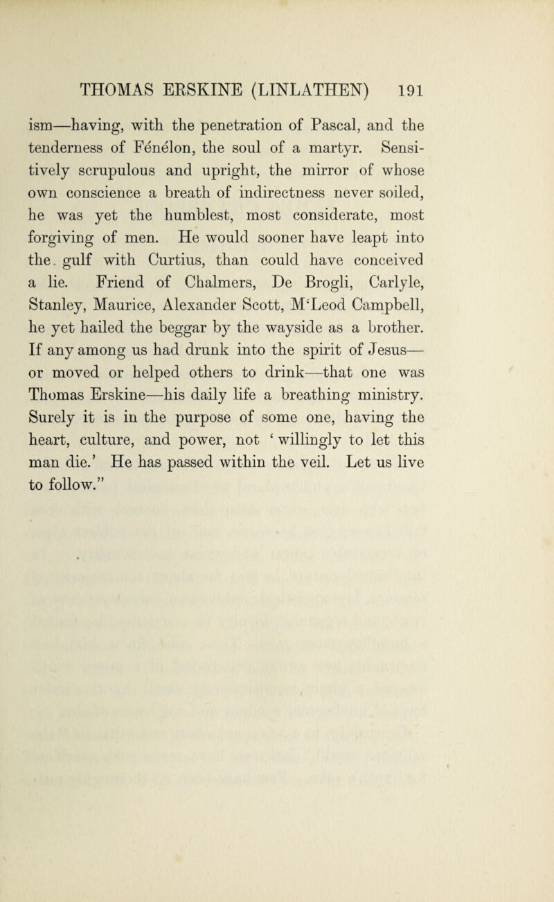 ism—having, with the penetration of Pascal, and the tenderness of Fenelon, the soul of a martyr. Sensi¬ tively scrupulous and upright, the mirror of whose own conscience a breath of indirectness never soiled, he was vet the humblest, most considerate, most forgiving of men. He would sooner have leapt into the. gulf with Curtius, than could have conceived a lie. Friend of Chalmers, De Brogli, Carlyle, Stanley, Maurice, Alexander Scott, M'Leod Campbell, he yet hailed the beggar by the wayside as a brother. If any among us had drunk into the spirit of Jesus— or moved or helped others to drink—that one was Thomas Erskine—his daily life a breathing ministry. Surely it is in the purpose of some one, having the heart, culture, and power, not ‘ willingly to let this man die.’ He has passed within the veil. Let us live to follow.”