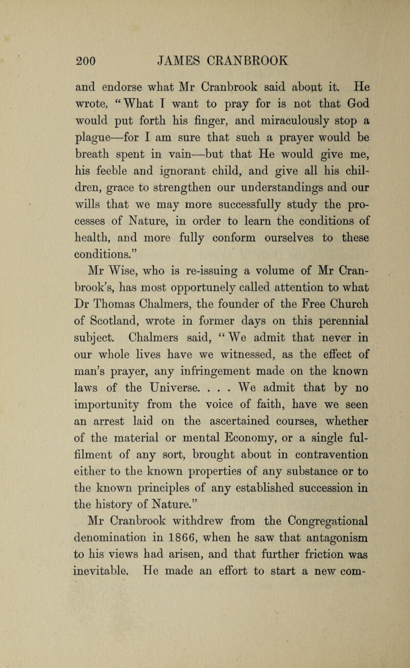 and endorse what Mr Cranbrook said about it. He wrote, “What I want to pray for is not that God would put forth his finger, and miraculously stop a plague—for I am sure that such a prayer would be breath spent in vain—but that He would give me, his feeble and ignorant child, and give all his chil¬ dren, grace to strengthen our understandings and our wills that we may more successfully study the pro¬ cesses of Nature, in order to learn the conditions of health, and more fully conform ourselves to these conditions.” Mr Wise, who is re-issuing a volume of Mr Cran- brook’s, has most opportunely called attention to what Dr Thomas Chalmers, the founder of the Free Church of Scotland, wrote in former days on this perennial subject. Chalmers said, “We admit that never in our whole lives have we witnessed, as the effect of man’s prayer, any infringement made on the known laws of the Universe. ... We admit that by no importunity from the voice of faith, have we seen an arrest laid on the ascertained courses, whether of the material or mental Economy, or a single ful¬ filment of any sort, brought about in contravention either to the known properties of any substance or to the known principles of any established succession in the history of Nature.” Mr Cranbrook withdrew from the Congregational denomination in 1866, when he saw that antagonism to his views had arisen, and that further friction was inevitable. He made an effort to start a new com-