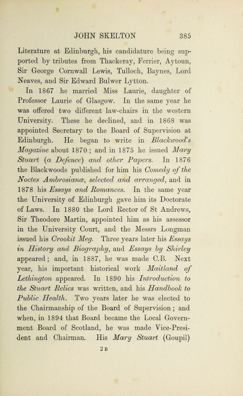 Literature at Edinburgh, his candidature being sup¬ ported by tributes from Thackeray, Ferrier, Aytoun, Sir George Cornwall Lewis, Tulloch, Baynes, Lord Neaves, and Sir Edward Bulwer Lytton. In 1867 he married Miss Laurie, daughter of Professor Laurie of Glasgow. In the same year he was offered two different law-chairs in the western University. These he declined, and in 1868 was appointed Secretary to the Board of Supervision at Edinburgh. He began to write in Blackwoods Magazine about 1870 ; and in 1875 he issued Mary Stuart (a Defence) and other Papers. In 1876 the Blackwoods published for him his Comedy of the Nodes Ambrosiance, selected and arranged, and in 1878 his Essays and Romances. In the same year the University of Edinburgh gave him its Doctorate of Laws. In 1880 the Lord Kector of St Andrews, Sir Theodore Martin, appointed him as his assessor in the University Court, and the Messrs Longman issued his Crookit Meg. Three years later his Essays in History and Biography, and Essays by Shirley appeared; and, in 1887, he was made C.B. Next year, his important historical work Maitland of Lethington appeared. In 1890 his Introduction to the Stuart Relics was written, and his Handbook to Public Health. Two years later he was elected to the Chairmanship of the Board of Supervision ; and when, in 1894 that Board became the Local Govern¬ ment Board of Scotland, he was made Vice-Presi¬ dent and Chairman. His Mary Stuart (Goupil) 2b