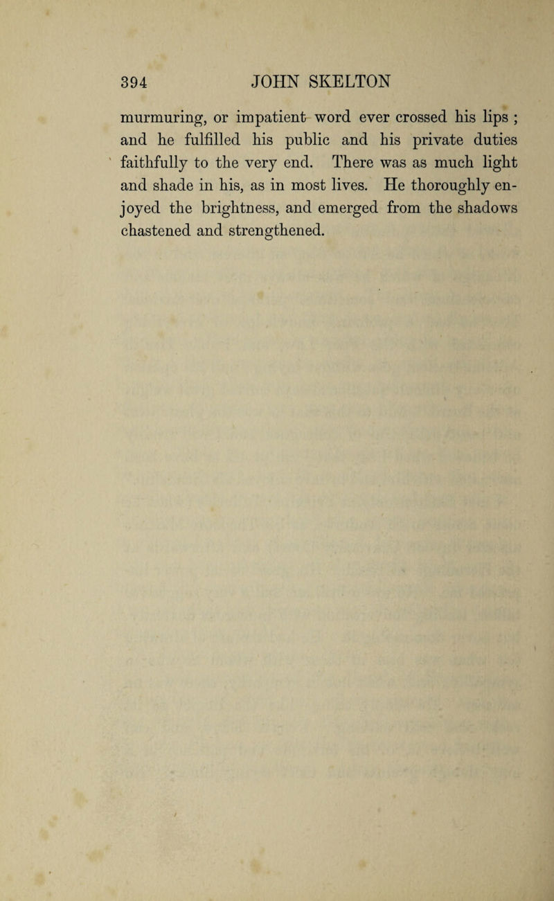 murmuring, or impatient word ever crossed his lips ; and he fulfilled his public and his private duties faithfully to the very end. There was as much light and shade in his, as in most lives. He thoroughly en¬ joyed the brightness, and emerged from the shadows chastened and strengthened.