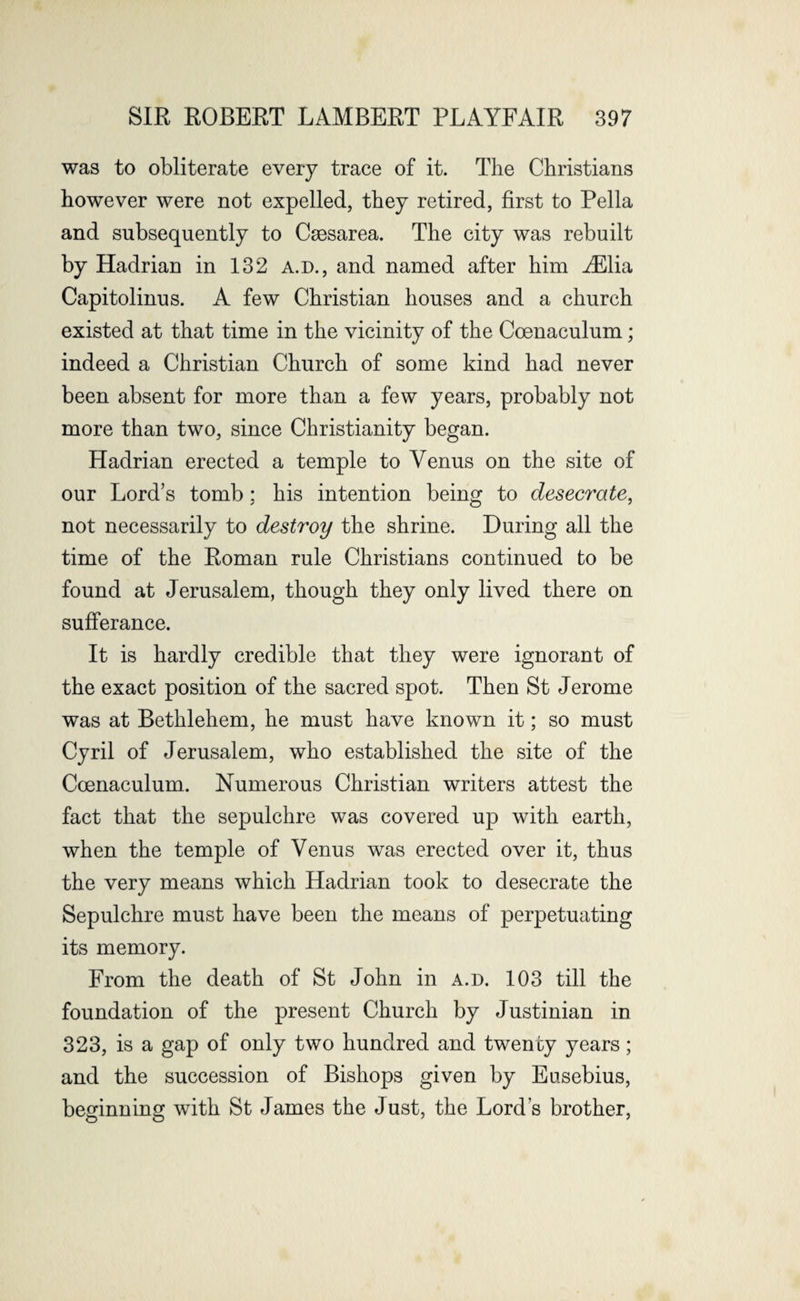 was to obliterate every trace of it. The Christians however were not expelled, they retired, first to Pella and subsequently to Caesarea. The city was rebuilt by Hadrian in 132 a.d., and named after him iElia Capitolinus. A few Christian houses and a church existed at that time in the vicinity of the Coenaculum; indeed a Christian Church of some kind had never been absent for more than a few years, probably not more than two, since Christianity began. Hadrian erected a temple to Venus on the site of our Lord’s tomb; his intention being to desecrate, not necessarily to destroy the shrine. During all the time of the Roman rule Christians continued to be found at Jerusalem, though they only lived there on sufferance. It is hardly credible that they were ignorant of the exact position of the sacred spot. Then St Jerome was at Bethlehem, he must have known it; so must Cyril of Jerusalem, who established the site of the Coenaculum. Numerous Christian writers attest the fact that the sepulchre was covered up with earth, when the temple of Venus was erected over it, thus the very means which Hadrian took to desecrate the Sepulchre must have been the means of perpetuating its memory. From the death of St John in a.d. 103 till the foundation of the present Church by Justinian in 323, is a gap of only two hundred and twenty years; and the succession of Bishops given by Eusebius, beginning with St James the Just, the Lord’s brother,