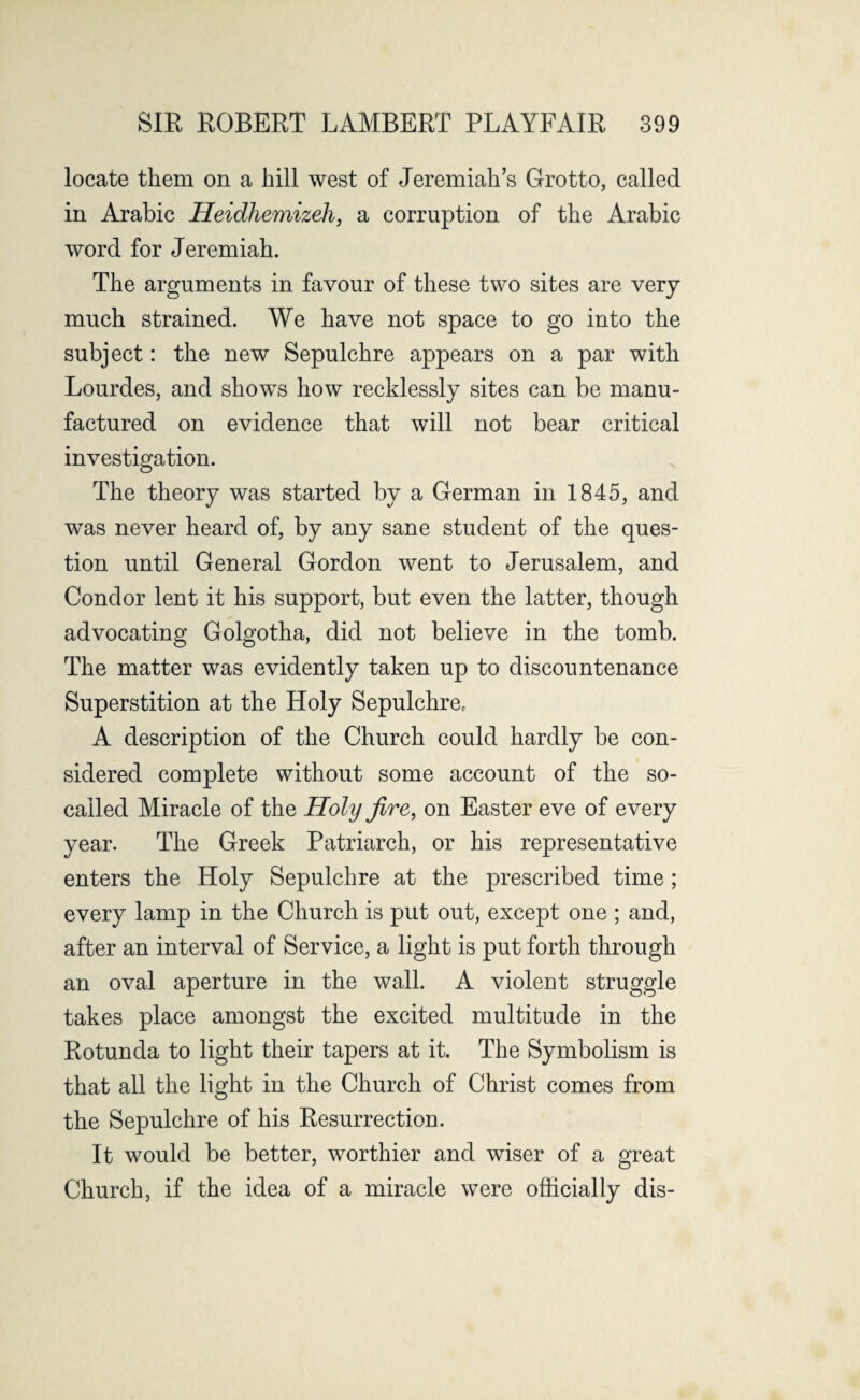 locate them on a hill west of Jeremiah’s Grotto, called in Arabic Heidhemizeh, a corruption of the Arabic word for Jeremiah. The arguments in favour of these two sites are very much strained. We have not space to go into the subject: the new Sepulchre appears on a par with Lourdes, and shows how recklessly sites can be manu¬ factured on evidence that will not bear critical investigation. The theory was started by a German in 1845, and was never heard of, by any sane student of the ques¬ tion until General Gordon went to Jerusalem, and Condor lent it his support, but even the latter, though advocating Golgotha, did not believe in the tomb. The matter was evidently taken up to discountenance Superstition at the Holy Sepulchre, A description of the Church could hardly be con¬ sidered complete without some account of the so- called Miracle of the Holy fire, on Easter eve of every year. The Greek Patriarch, or his representative enters the Holy Sepulchre at the prescribed time ; every lamp in the Church is put out, except one ; and, after an interval of Service, a light is put forth through an oval aperture in the wall. A violent struggle takes place amongst the excited multitude in the Rotunda to light their tapers at it. The Symbolism is that all the light in the Church of Christ comes from the Sepulchre of his Resurrection. It would be better, worthier and wiser of a great Church, if the idea of a miracle were officially dis-