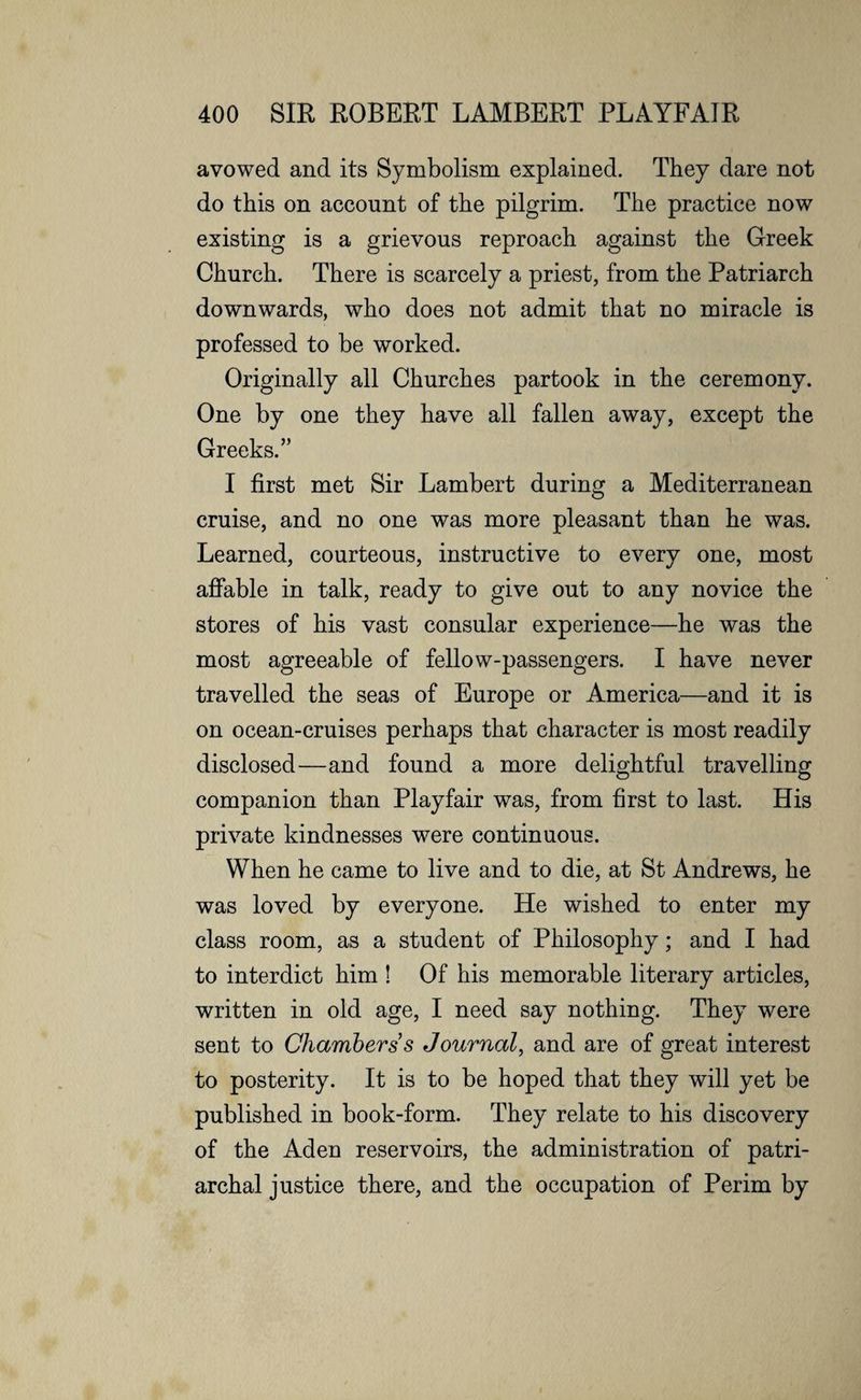 avowed and its Symbolism explained. They dare not do this on account of the pilgrim. The practice now existing is a grievous reproach against the Greek Church. There is scarcely a priest, from the Patriarch downwards, who does not admit that no miracle is professed to be worked. Originally all Churches partook in the ceremony. One by one they have all fallen away, except the Greeks.” I first met Sir Lambert during a Mediterranean cruise, and no one was more pleasant than he was. Learned, courteous, instructive to every one, most affable in talk, ready to give out to any novice the stores of his vast consular experience—he was the most agreeable of fellow-passengers. I have never travelled the seas of Europe or America—and it is on ocean-cruises perhaps that character is most readily disclosed—and found a more delightful travelling companion than Playfair was, from first to last. His private kindnesses were continuous. When he came to live and to die, at St Andrews, he was loved by everyone. He wished to enter my class room, as a student of Philosophy; and I had to interdict him ! Of his memorable literary articles, written in old age, I need say nothing. They were sent to Chambers s Journal, and are of great interest to posterity. It is to be hoped that they will yet be published in book-form. They relate to his discovery of the Aden reservoirs, the administration of patri¬ archal justice there, and the occupation of Perim by