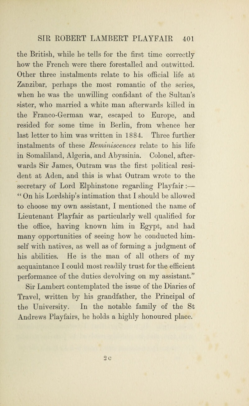 the British, while he tells for the first time correctly how the French were there forestalled and outwitted. Other three instalments relate to his official life at Zanzibar, perhaps the most romantic of the series, when he was the unwilling confidant of the Sultan’s sister, who married a white man afterwards killed in the Franco-German war, escaped to Europe, and resided for some time in Berlin, from whence her last letter to him was written in 1884. Three further instalments of these Reminiscences relate to his life in Somaliland, Algeria, and Abyssinia. Colonel, after¬ wards Sir James, Outram was the first political resi¬ dent at Aden, and this is what Outram wrote to the secretary of Lord Elphinstone regarding Playfair:— “ On his Lordship’s intimation that I should be allowed to choose my own assistant, I mentioned the name of Lieutenant Playfair as particularly well qualified for the office, having known him in Egypt, and had many opportunities of seeing how he conducted him¬ self with natives, as well as of forming a judgment of his abilities. He is the man of all others of my acquaintance I could most readily trust for the efficient performance of the duties devolving on my assistant.” Sir Lambert contemplated the issue of the Diaries of Travel, written by his grandfather, the Principal of the University. In the notable family of the St Andrews Playfairs, he holds a highly honoured place. c