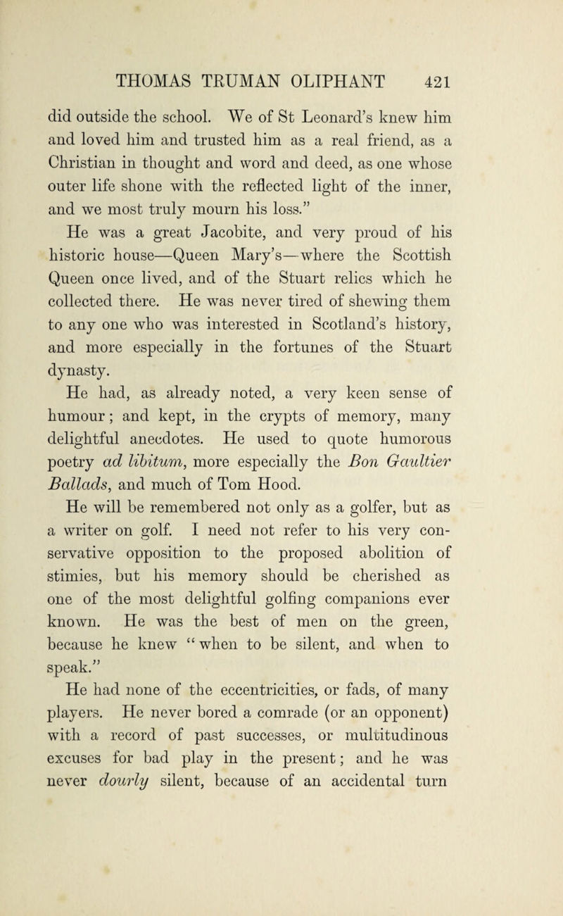 did outside the school. We of St Leonard’s knew him and loved him and trusted him as a real friend, as a Christian in thought and word and deed, as one whose outer life shone with the reflected light of the inner, and we most truly mourn his loss.” He was a great Jacobite, and very proud of his historic house—Queen Mary’s—where the Scottish Queen once lived, and of the Stuart relics which he collected there. He was never tired of shewing them to any one who was interested in Scotland’s history, and more especially in the fortunes of the Stuart dynasty. He had, as already noted, a very keen sense of humour; and kept, in the crypts of memory, many delightful anecdotes. He used to quote humorous poetry ad libitum, more especially the Bon Gaultier Ballads, and much of Tom Hood. He will be remembered not only as a golfer, but as a writer on golf. I need not refer to his very con¬ servative opposition to the proposed abolition of stimies, but his memory should be cherished as one of the most delightful golfing companions ever known. He was the best of men on the green, because he knew “ when to be silent, and when to speak.” He had none of the eccentricities, or fads, of many players. He never bored a comrade (or an opponent) with a record of past successes, or multitudinous excuses for bad play in the present; and he was never dourly silent, because of an accidental turn