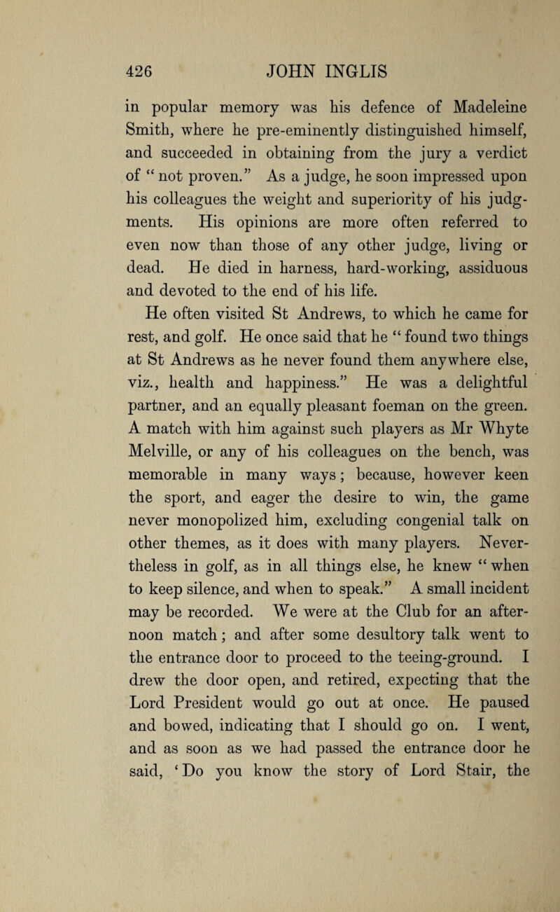 in popular memory was his defence of Madeleine Smith, where he pre-eminently distinguished himself, and succeeded in obtaining from the jury a verdict of “ not proven.” As a judge, he soon impressed upon his colleagues the weight and superiority of his judg¬ ments. His opinions are more often referred to even now than those of any other judge, living or dead. He died in harness, hard-working, assiduous and devoted to the end of his life. He often visited St Andrews, to which he came for rest, and golf. He once said that he “ found two things at St Andrews as he never found them anywhere else, viz., health and happiness.” He was a delightful partner, and an equally pleasant foeman on the green. A match with him against such players as Mr Whyte Melville, or any of his colleagues on the bench, was memorable in many ways; because, however keen the sport, and eager the desire to win, the game never monopolized him, excluding congenial talk on other themes, as it does with many players. Never¬ theless in golf, as in all things else, he knew “ when to keep silence, and when to speak.” A small incident may be recorded. We were at the Club for an after¬ noon match; and after some desultory talk went to the entrance door to proceed to the teeing-ground. I drew the door open, and retired, expecting that the Lord President would go out at once. He paused and bowed, indicating that I should go on. I went, and as soon as we had passed the entrance door he said, ‘ Do you know the story of Lord Stair, the
