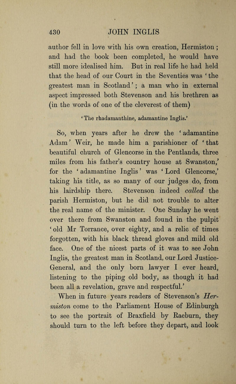 author fell in love with his own creation, Hermiston ; and had the book been completed, he would have still more idealised him. But in real life he had held that the head of our Court in the Seventies was ‘ the greatest man in Scotland’; a man who in external aspect impressed both Stevenson and his brethren as (in the words of one of the cleverest of them) ‘ The rhadamanthine, adamantine Inglis.’ So, when years after he drew the ‘ adamantine Adam’ Weir, he made him a parishioner of ‘ that beautiful church of Glencorse in the Pentlands, three miles from his father’s country house at Swanston/ for the ‘ adamantine Inglis ’ was ‘ Lord Glencorse,’ taking his title, as so many of our judges do, from his lairdship there. Stevenson indeed called the parish Hermiston, but he did not trouble to alter the real name of the minister. One Sunday he went over there from Swanston and found in the pulpit £ old Mr Torrance, over eighty, and a relic of times forgotten, with his black thread gloves and mild old face. One of the nicest parts of it was to see John Inglis, the greatest man in Scotland, our Lord Justice- General, and the only born lawyer I ever heard, listening to the piping old body, as though it had been all a revelation, grave and respectful.’ When in future years readers of Stevenson’s Her¬ miston come to the Parliament House of Edinburgh to see the portrait of Braxfield by Baeburn, they should turn to the left before they depart, and look