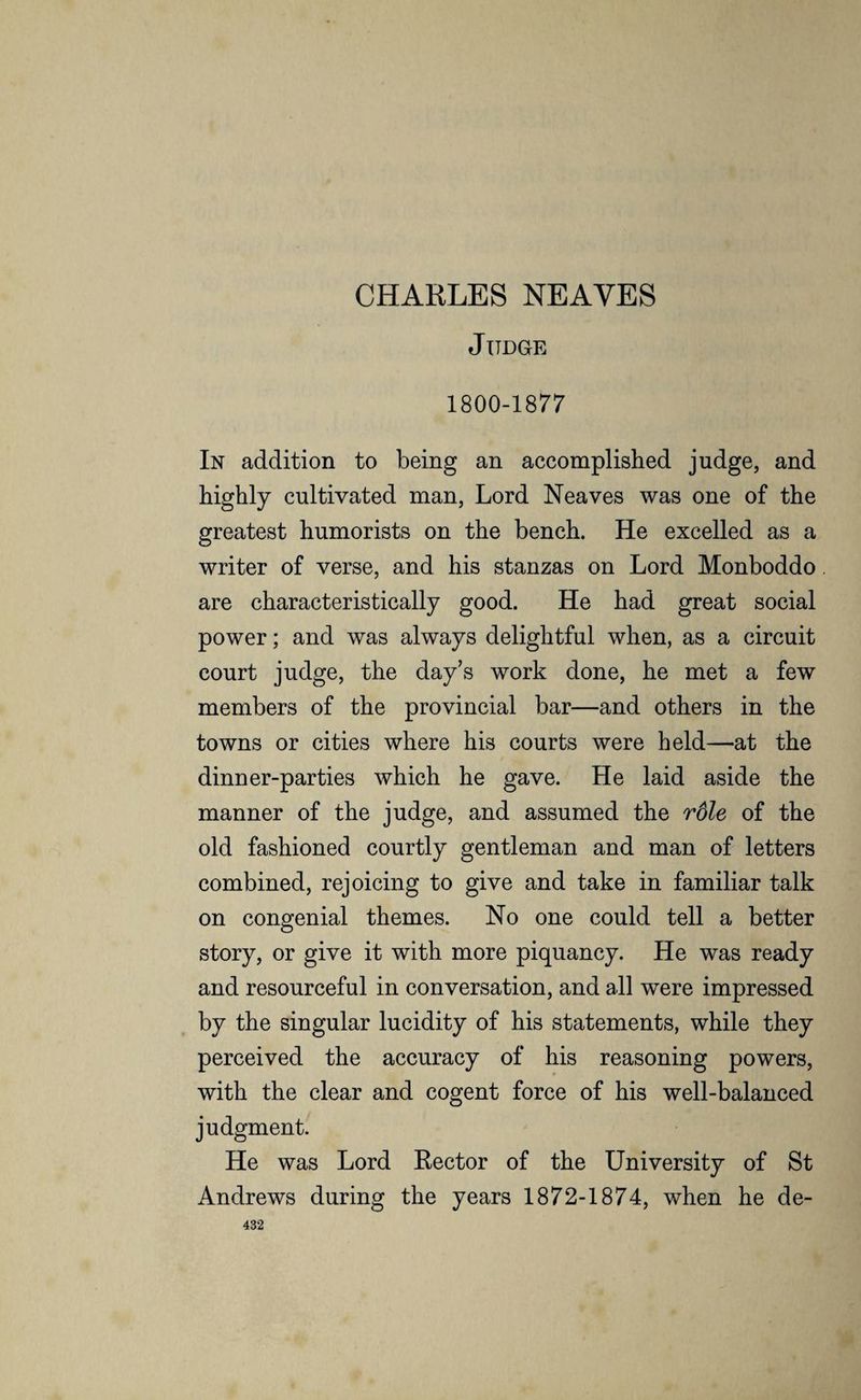 CHARLES NEAYES Judge 1800-1877 In addition to being an accomplished judge, and highly cultivated man, Lord Neaves was one of the greatest humorists on the bench. He excelled as a writer of verse, and his stanzas on Lord Monboddo are characteristically good. He had great social power; and was always delightful when, as a circuit court judge, the day’s work done, he met a few members of the provincial bar—and others in the towns or cities where his courts were held—at the dinner-parties which he gave. He laid aside the manner of the judge, and assumed the role of the old fashioned courtly gentleman and man of letters combined, rejoicing to give and take in familiar talk on congenial themes. No one could tell a better story, or give it with more piquancy. He was ready and resourceful in conversation, and all were impressed by the singular lucidity of his statements, while they perceived the accuracy of his reasoning powers, with the clear and cogent force of his well-balanced judgment. He was Lord Rector of the University of St Andrews during the years 1872-1874, when he de-