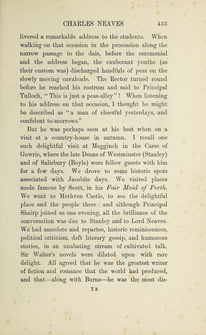 livered a remarkable address to the students. When walking on that occasion in the procession along the narrow passage to the dais, before the ceremonial and the address began, the exuberant youths (as their custom was) discharged handfuls of peas on the slowly moving cavalcade. The Rector turned round before he reached his rostrum and said to Principal Tulloch, “ This is just a peas-alley ” ! When listening to his address on that occasion, I thought he might be described as “ a man of cheerful yesterdays, and confident to-morrows.” But he was perhaps seen at his best when on a visit at a country-house in autumn. I recall one such delightful visit at Megginch in the Carse of Gowrie, where the late Deans of Westminster (Stanley) and of Salisbury (Boyle) were fellow guests with him for a few days. We drove to some historic spots associated with Jacobite days. We visited places made famous by Scott, in his Fair Maid of Perth. We went to Methven Castle, to see the delightful place and the people there : and although Principal Shairp joined us one evening, all the brilliance of the conversation was due to Stanley and to Lord Neaves. We had anecdote and repartee, historic reminiscences, political criticism, deft literary gossip, and humorous stories, in an unabating stream of cultivated talk. Sir Walter’s novels were dilated upon with rare delight. All agreed that he was the greatest writer of fiction and romance that the world had produced, and that—along with Burns—he was the most dis-