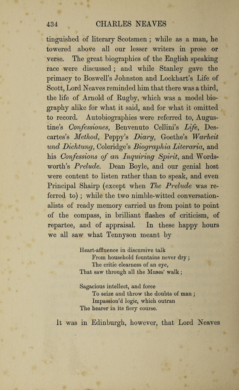 tinguished of literary Scotsmen ; while as a man, lie towered above all our lesser writers in prose or verse. The great biographies of the English speaking race were discussed ; and while Stanley gave the primacy to Boswell’s Johnston and Lockhart’s Life of Scott, Lord Neaves reminded him that there was a third, the life of Arnold of Rugby, which was a model bio¬ graphy alike for what it said, and for what it omitted to record. Autobiographies were referred to, Augus¬ tine’s Confessiones, Benvenuto Cellini’s Life, Des¬ cartes’s Method, Peppy’s Diary, Goethe’s Warheit und Dichtung, Coleridge’s Biographia Literaria, and his Confessions of an Inquiring Spirit, and Words¬ worth’s Prelude. Dean Boyle, and our genial host were content to listen rather than to speak, and even Principal Shairp (except when The Prelude was re¬ ferred to) ; while the two nimble-witted conversation¬ alists of ready memory carried us from point to point of the compass, in brilliant flashes of criticism, of repartee, and of appraisal. In these happy hours we all saw what Tennyson meant by Heart-affluence in discursive talk From household fountains never dry; The critic clearness of an eye, That saw through all the Muses’ walk; Sagacious intellect, and force To seize and throw the doubts of man ; Impassion’d logic, which outran The hearer in its fiery course. It was in Edinburgh, however, that Lord Neaves