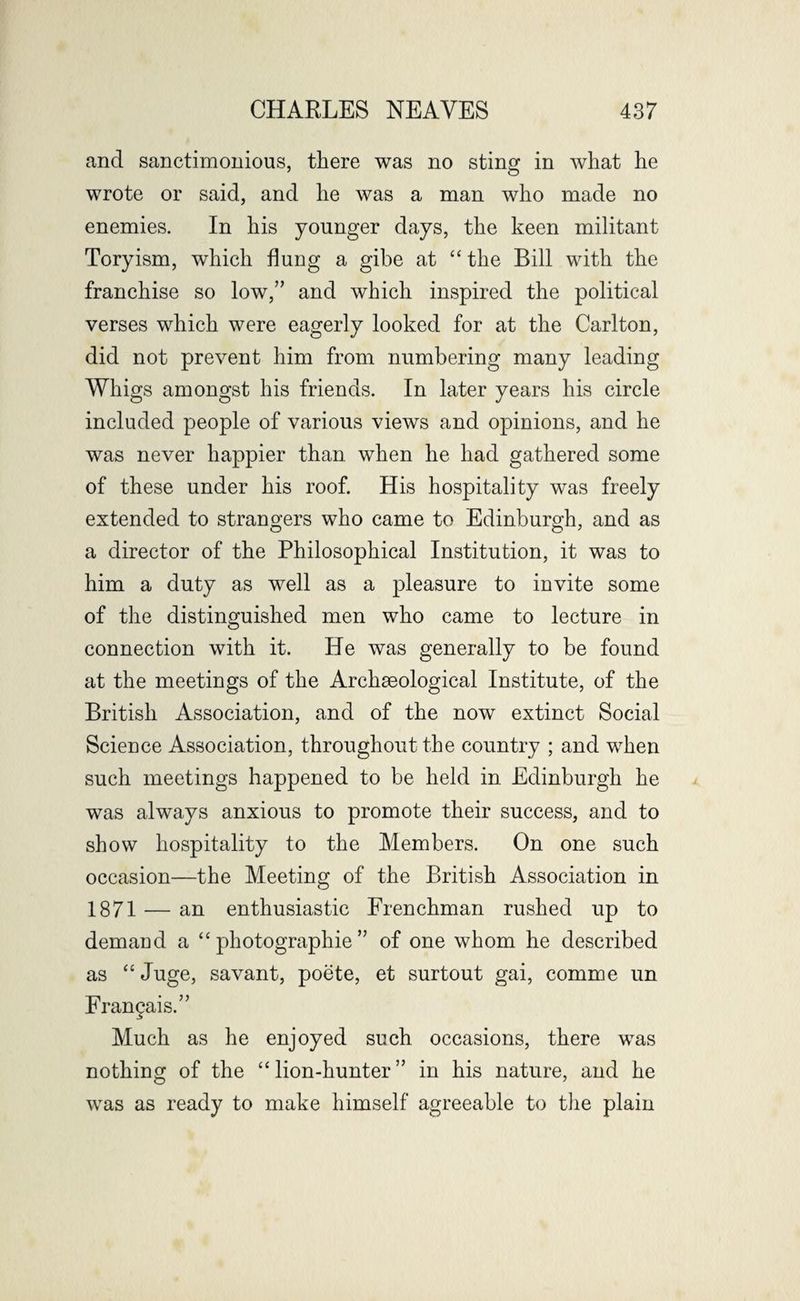 and sanctimonious, there was no sting in what he wrote or said, and he was a man who made no enemies. In his younger days, the keen militant Toryism, which flung a gibe at “ the Bill with the franchise so low,” and which inspired the political verses which were eagerly looked for at the Carlton, did not prevent him from numbering many leading Whigs amongst his friends. In later years his circle included people of various views and opinions, and he was never happier than when he had gathered some of these under his roof. His hospitality was freely extended to strangers who came to Edinburgh, and as a director of the Philosophical Institution, it was to him a duty as well as a pleasure to invite some of the distinguished men who came to lecture in connection with it. He was generally to be found at the meetings of the Archaeological Institute, of the British Association, and of the now extinct Social Science Association, throughout the country ; and when such meetings happened to be held in Edinburgh he was always anxious to promote their success, and to show hospitality to the Members. On one such occasion—the Meeting of the British Association in 1871 — an enthusiastic Frenchman rushed up to demand a “ photographie ” of one whom he described as “ Juge, savant, poete, et surtout gai, comme un Fran^ais.” Much as he enjoyed such occasions, there was nothing of the “ lion-hunter ” in his nature, and he was as ready to make himself agreeable to the plain