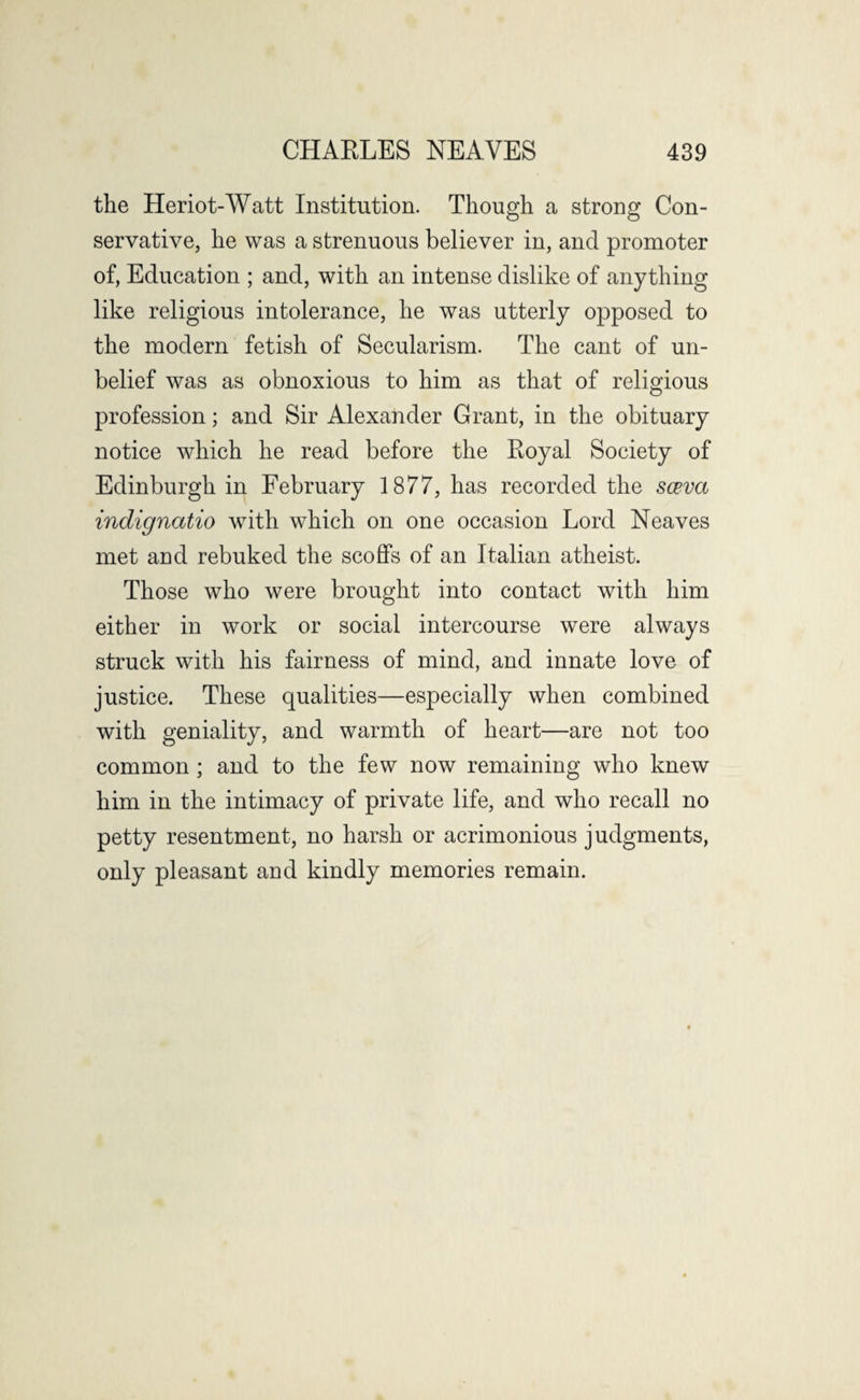 the Heriot-Watt Institution. Though a strong Con¬ servative, he was a strenuous believer in, and promoter of, Education ; and, with an intense dislike of anything like religious intolerance, he was utterly opposed to the modern fetish of Secularism. The cant of un¬ belief was as obnoxious to him as that of religious profession; and Sir Alexander Grant, in the obituary notice which he read before the Royal Society of Edinburgh in February 1877, has recorded the sceva indignatio wTith which on one occasion Lord Neaves met and rebuked the scoffs of an Italian atheist. Those who were brought into contact with him either in work or social intercourse were always struck with his fairness of mind, and innate love of justice. These qualities—especially when combined with geniality, and warmth of heart—are not too common ; and to the few now remaining who knew him in the intimacy of private life, and who recall no petty resentment, no harsh or acrimonious judgments, only pleasant and kindly memories remain.