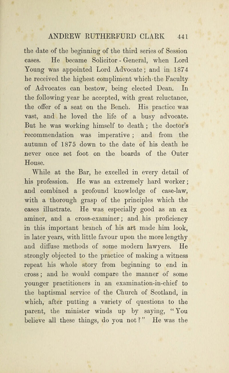the date of the beginning of the third series of Session O O cases. He became Solicitor - General, when Lord Young was appointed Lord Advocate; and in 1874 he received the highest compliment which-the Faculty of Advocates can bestow, being elected Dean. In the following year he accepted, with great reluctance, the offer of a seat on the Bench. His practice was vast, and he loved the life of a busy advocate. But he was working himself to death ; the doctor s recommendation was imperative ; and from the autumn of 1875 down to the date of his death he never once set foot on the boards of the Outer House. While at the Bar, he excelled in every detail of his profession. He was an extremely hard worker; and combined a profound knowledge of case-law, with a thorough grasp of the principles which the cases illustrate. He was especially good as an ex aminer, and a cross-examiner; and his proficiency in this important branch of his art made him look, in later years, with little favour upon the more lengthy and diffuse methods of some modern lawyers. He strongly objected to the practice of making a witness repeat his whole story from beginning to end in cross ; and he would compare the manner of some younger practitioners in an examination-in-chief to the baptismal service of the Church of Scotland, in which, after putting a variety of questions to the parent, the minister winds up by saying, “You believe all these things, do you not ? ” He was the