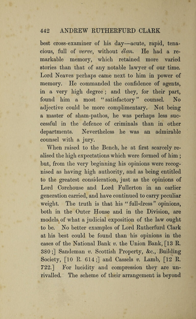 best cross-examiner of his day—acute, rapid, tena¬ cious, full of verve, without elan. He had a re¬ markable memory, which retained more varied stories than that of any notable lawyer of our time. Lord Neaves perhaps came next to him in power of memory. He commanded the confidence of agents, in a very high degree ; and they, for their part, found him a most “ satisfactory ” counsel. No adjective could be more complimentary. Not being a master of sham-pathos, he was perhaps less suc¬ cessful in the defence of criminals than in other departments. Nevertheless he was an admirable counsel with a jury. When raised to the Bench, he at first scarcely re¬ alised the high expectations which were formed of him ; but, from the very beginning his opinions were recog¬ nised as having high authority, and as being entitled to the greatest consideration, just as the opinions of Lord Corehouse and Lord Fullerton in an earlier generation carried, and have continued to carry peculiar weight. The truth is that his “ full-dress ” opinions, both in the Outer House and in the Division, are models of what a judicial exposition of the law ought to be. No better examples of Lord Rutherfurd Clark at his best could be found than his opinions in the cases of the National Bank v. the Union Bank, [13 R. 380 ;] Sandeman v. Scottish Property, &c., Building Society, [10 R. 614;] and Cassels v. Lamb, [12 R. 722.] For lucidity and compression they are un¬ rivalled. The scheme of their arrangement is beyond