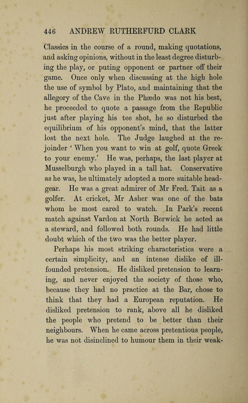 Classics in the course of a round, making quotations, and asking opinions, without in the least degree disturb¬ ing the play, or puting opponent or partner off their game. Once only when discussing at the high hole the use of symbol by Plato, and maintaining that the allegory of the Cave in the Pheedo was not his best, he proceeded to quote a passage from the Republic just after playing his tee shot, he so disturbed the equilibrium of his opponent’s mind, that the latter lost the next hole. The Judge laughed at the re¬ joinder ‘ When you want to win at golf, quote Greek to your enemy.’ He was, perhaps, the last player at Musselburgh who played in a tall hat. Conservative as he was, he ultimately adopted a more suitable head- gear. He was a great admirer of Mr Fred. Tait as a golfer. At cricket, Mr Asher was one of the bats whom he most cared to watch. In Park’s recent match against Yardon at North Berwick he acted as a steward, and followed both rounds. He had little doubt which of the two was the better player. Perhaps his most striking characteristics were a certain simplicity, and an intense dislike of ill- founded pretension. He disliked pretension to learn¬ ing, and never enjoyed the society of those who, because they had no practice at the Bar, chose to think that they had a European reputation. He disliked pretension to rank, above all he disliked the people who pretend to be better than their neighbours. When he came across pretentious people, he was not disinclined to humour them in their weak-