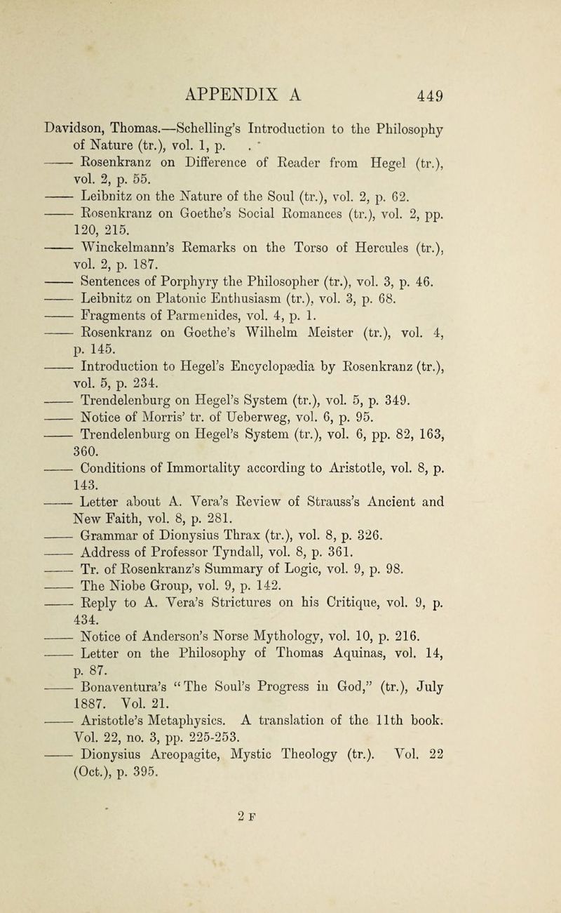 Davidson, Thomas.—Schelling’s Introduction to the Philosophy of Nature (tr.), vol. 1, p. - Rosenkranz on Difference of Reader from Hegel (tr.), vol. 2, p. 55. - Leibnitz on the Nature of the Soul (tr.), vol. 2, p. 62. - Rosenkranz on Goethe’s Social Romances (tr.), vol. 2, pp. 120, 215. - Winckelmann’s Remarks on the Torso of Hercules (tr.), vol. 2, p. 187. - Sentences of Porphyry the Philosopher (tr.), vol. 3, p. 46. - Leibnitz on Platonic Enthusiasm (tr.), vol. 3, p. 68. - Fragments of Parmenides, vol. 4, p. 1. - Rosenkranz on Goethe’s Wilhelm Meister (tr.), vol. 4, p. 145. - Introduction to Hegel’s Encyclopaedia by Rosenkranz (tr.), vol. 5, p. 234. - Trendelenburg on Hegel’s System (tr.), vol. 5, p. 349. - Notice of Morris’ tr. of Ueberweg, vol. 6, p. 95. - Trendelenburg on Hegel’s System (tr.), vol. 6, pp. 82, 163, 360. - Conditions of Immortality according to Aristotle, vol. 8, p. 143. - Letter about A. Vera’s Review of Strauss’s Ancient and New Faith, vol. 8, p. 281. - Grammar of Dionysius Thrax (tr.), vol. 8, p. 826. - Address of Professor Tyndall, vol. 8, p. 361. -Tr. of Rosenkranz’s Summary of Logic, vol. 9, p. 98. - The Niobe Group, vol. 9, p. 142. - Reply to A. Vera’s Strictures on his Critique, vol. 9, p. 434. - Notice of Anderson’s Norse Mythology, vol. 10, p. 216. - Letter on the Philosophy of Thomas Aquinas, vol. 14, p. 87. ■- Bonaventura’s “The Soul’s Progress in God,” (tr.), July 1887. Vol. 21. - Aristotle’s Metaphysics. A translation of the 11th book. Vol. 22, no. 3, pp. 225-253. - Dionysius Areopagite, Mystic Theology (tr.). Vol. 22 (Oct.), p. 395.
