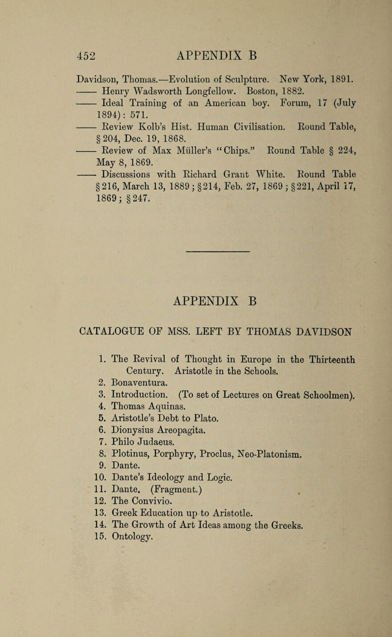 Davidson, Thomas.—Evolution of Sculpture. New York, 1891. - Henry Wadsworth Longfellow. Boston, 1882. - Ideal Training of an American boy. Forum, 17 (July 1894): 571. - Review Kolb’s Hist. Human Civilisation. Round Table, §204, Dec. 19, 1868. - Review of Max Midler’s “Chips.” Round Table § 224, May 8, 1869. - Discussions with Richard Grant White. Round Table §216, March 13, 1889; §214, Feb. 27, 1869 ; §221, April 17, 1869; §247. APPENDIX B CATALOGUE OF MSS. LEFT BY THOMAS DAVIDSON 1. The Revival of Thought in Europe in the Thirteenth Century. Aristotle in the Schools. 2. Bonaventura. 3. Introduction. (To set of Lectures on Great Schoolmen). 4. Thomas Aquinas. 5. Aristotle’s Debt to Plato. 6. Dionysius Areopagita. 7. Philo Judaeus. 8. Plotinus, Porphyry, Proclus, Neo-Platonism. 9. Dante. 10. Dante’s Ideology and Logic. 11. Dante. (Fragment.) 12. The Convivio. 13. Greek Education up to Aristotle. 14. The Growth of Art Ideas among the Greeks. 15. Ontology.