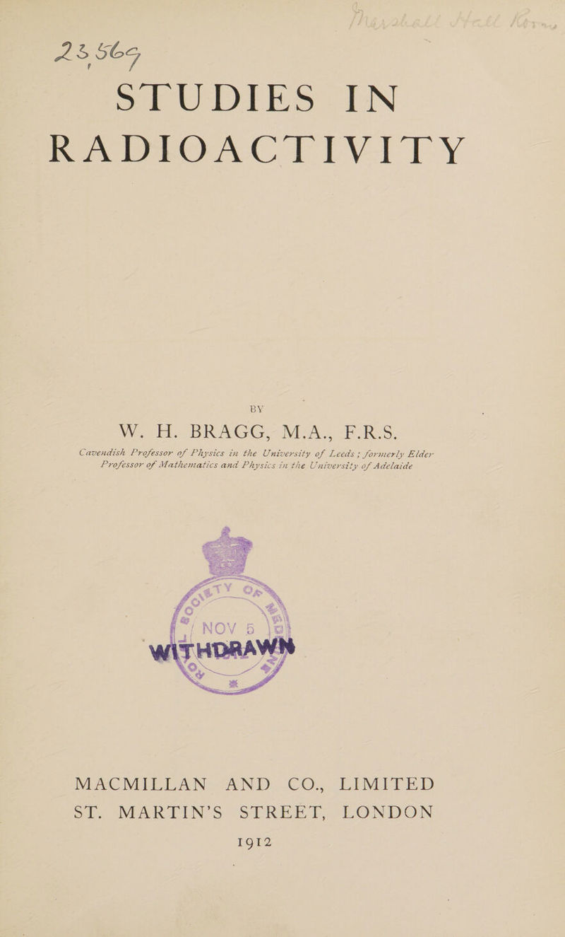 RADIOACTIVITY BY W. H. BRAGG, M.A., F.R.S. Cavendish Professor of Physics in the University of Leeds; forjnerly Elder Professor of Mathematics and Physics in the University of Adelaide MACMILLAN AND CO., LIMITED ST. MARTIN’S STREET, LONDON 1912