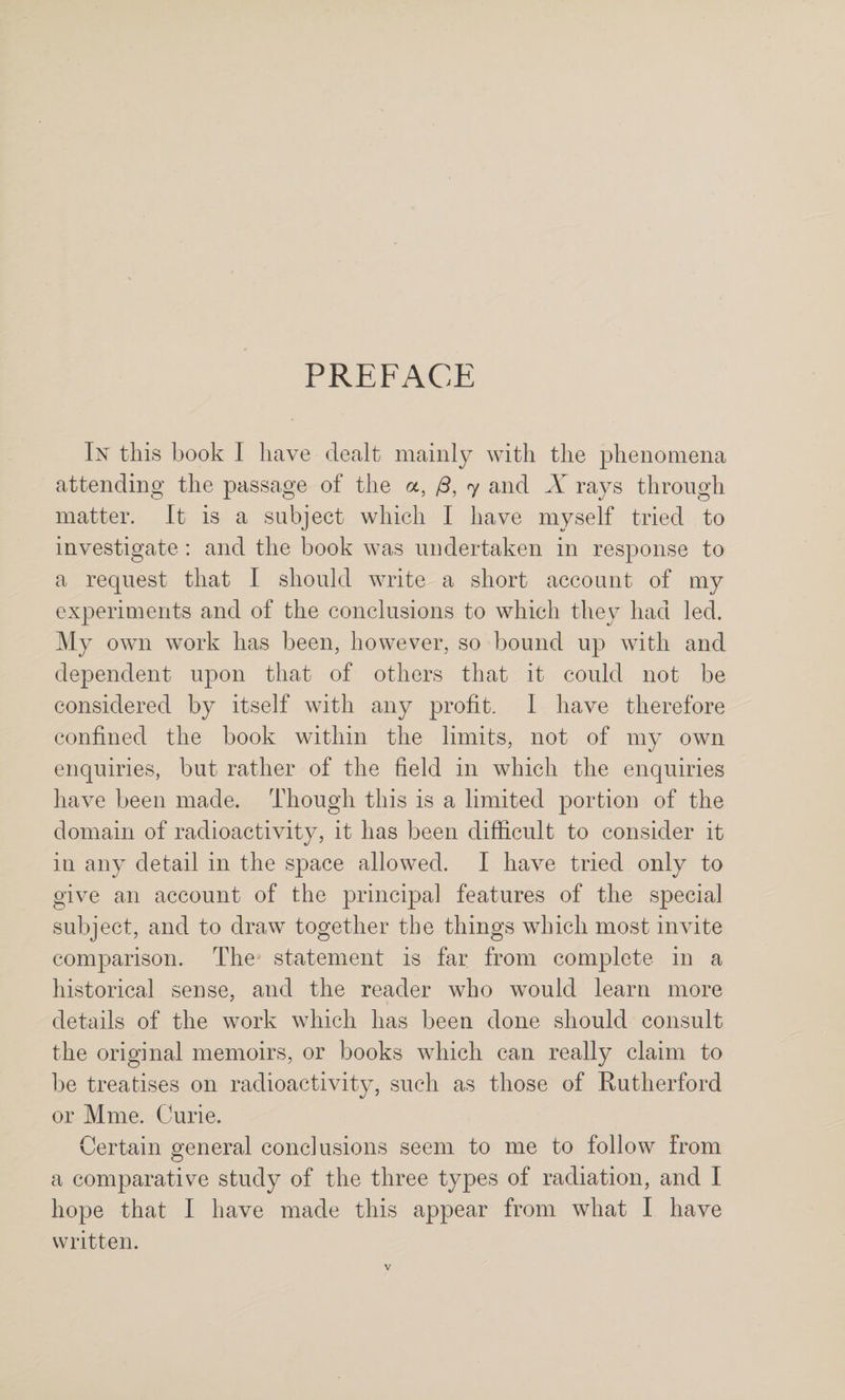 PREFACE In this book I have dealt mainly with the phenomena attending the passage of the a, /3, 7 and X rays through matter. It is a subject which I have myself tried to investigate : and the book was undertaken in response to a request that I should write a short account of my experiments and of the conclusions to which they had led. My own work has been, however, so bound up with and dependent upon that of others that it could not be considered by itself with any profit. I have therefore confined the book within the limits, not of my own enquiries, but rather of the field in which the enquiries have been made. Though this is a limited portion of the domain of radioactivity, it has been difficult to consider it in any detail in the space allowed. I have tried only to give an account of the principal features of the special subject, and to draw together the things which most invite comparison. The statement is far from complete in a historical sense, and the reader who would learn more details of the work which has been done should consult the original memoirs, or books which can really claim to be treatises on radioactivity, such as those of Kutherford or Mme. Curie. Certain general conclusions seem to me to follow from a comparative study of the three types of radiation, and I hope that I have made this appear from what I have written.