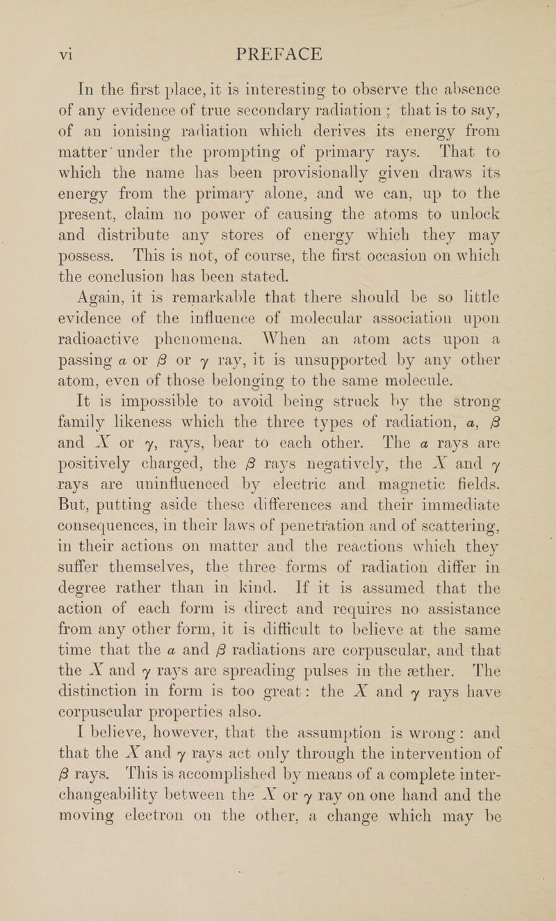 In the first place, it is interesting to observe the absence of any evidence of true secondary radiation ; that is to say, of an ionising radiation which derives its energy from matter 'under the prompting of piimary rays. That to which the name has been provisionally given draws its energy from the primary alone, and we can, up to the present, claim no power of causing the atoms to unlock and distribute any stores of energy which they may possess. This is not, of course, the first occasion on which the conclusion has been stated. Again, it is remarkable that there should be so little evidence of the influence of molecular association upon radioactive phenomena. When an atom acts upon a passing a or ^ or y ray, it is unsupported by any other atom, even of those belonging to the same molecule. It is impossible to avoid being struck by the strong family likeness which the three types of radiation, a, 0 and X or y, rays, bear to each other. The a rays are positively charged, the i3 rays negatively, the and y rays are uninfluenced by electric and magnetic fields. But, putting aside these differences and their immediate consecprences, in their laws of penetration and of scattering, in their actions on matter and the reactions which they suffer themselves, the three forms of radiation differ in degree rather than in kind. If it is assumed that the action of each form is direct and requires no assistance from any other form, it is difficult to believe at the same time that the a and j3 radiations are corpuscular, and that the X and y rays are spreading pulses in the aether. The distinction in form is too great: the X and y rays have corpuscular properties also. I believe, however, that the assumption is wrong : and that the X and y rays act only through the intervention of ^ rays. This is accomplished by means of a complete inter¬ changeability between the A or y ray on one hand and the moving electron on the other, a change which may be