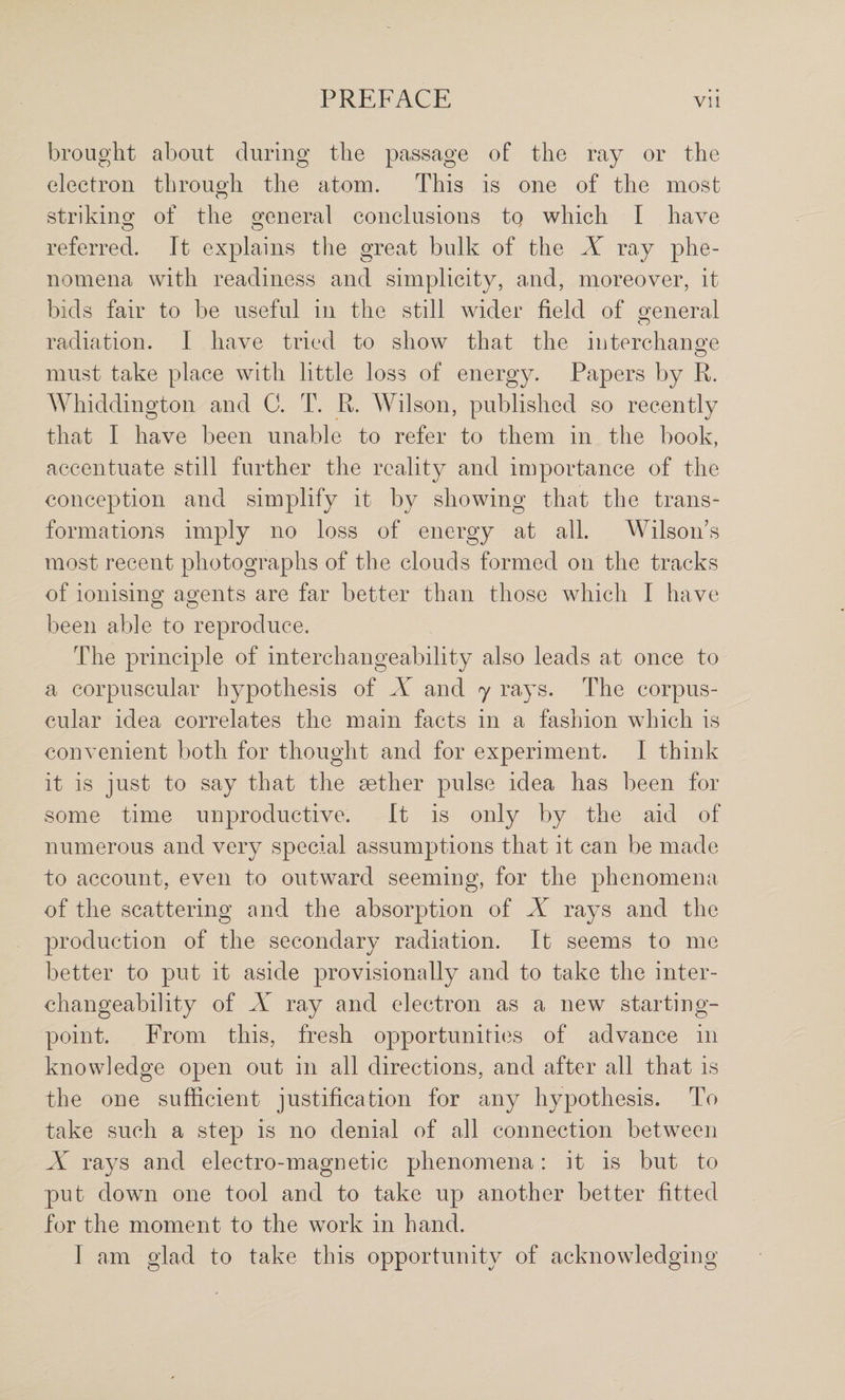 brought about during the passage of the ray or the electron through the atom. This is one of the most strikinor of the general conclusions to which I have referred. It explains the great bulk of the X ray phe¬ nomena with readiness and simplicity, and, moreover, it bids fair to be useful in the still wider field of general radiation. I have tried to show that the interchange must take place with little loss of energy. Papers by R. Whiddington and C. T. R. Wilson, published so recently that I have been unable to refer to them in the book, accentuate still further the reality and importance of the conception and simplify it by showing that the trans¬ formations imply no loss of energy at all. Wilson’s most recent photographs of the clouds formed on the tracks of ionising agents are far better than those which I have been able to reproduce. The principle of interchangeability also leads at once to a corpuscular hypothesis of X and 7 rays. The corpus¬ cular idea correlates the main facts in a fashion which is convenient both for thought and for experiment. I think it is just to say that the sether pulse idea has been for some time unproductive. It is only by the aid of numerous and very special assumptions that it can be made to account, even to outward seeming, for the phenomena of the scattering and the absorption of X rays and the production of the secondary radiation. It seems to me better to put it aside provisionally and to take the inter¬ changeability of X ray and electron as a new starting- point. From this, fresh opportunititis of advance in knowledge open out in all directions, and after all that is the one sufficient justification for any hypothesis. To take such a step is no denial of all connection between X rays and electro-magnetic phenomena: it is but to put down one tool and to take up another better fitted for the moment to the work in hand. I am glad to take this opportunity of acknowledging