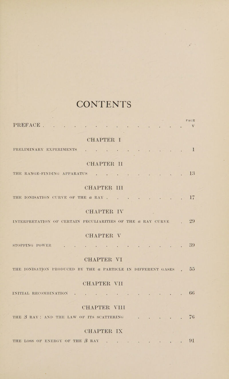 CONTENTS PAGE PREFACE . V CHAPTER I PRELIMINARY EXPERIMENTS.1 CHAPTER TI THE RANGE-FINDINCI APPARATUS.lo CHAPTER III THE IONISATION CURVE OF THE a RAY.17 CHAPTER IV INTERPRETATION OF CERTAIN PECULIARITIES OF THE a RAY CURVE . 29 CHAPTER V STOPPING POSTER.39 CHAPTER VI THE IONISATION PRODUCED BY THE a PARTICLE IN DIFFERENT GASES . 55 CHAPTER VII INITIAL RECOMBINATION.6(&gt; CHAPTER VIII THE RAY ; AND THE LAW OF ITS SCATTERIN(; .7() CHAPTER IX THE LOSS OF ENERGY OF THE /3 RAY.91