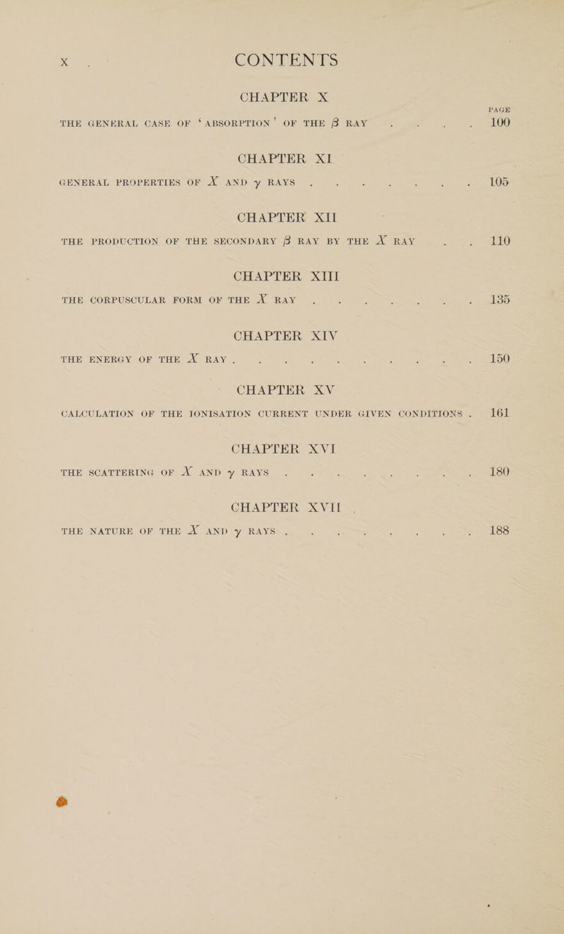 CHAPTER X THE GENERAL CASE OF ‘ ABSORPTION ’ OF THE (3 RAY CHAPTER XI GENERAL PROPERTIES OF X AND y RAYS. CHAPTER XII THE PRODUCTION OF THE SECONDARY [3 RAY BY THE X RAY CHAPTER XIII THE CORPUSCULAR FORM OF THE X RAY .... CHAPTER XIV THE ENERGY OF THE X RAY . CHAPTER XV CALCULATION OF THE IONISATION CURRENT UNDER GIVEN CONDITIONS CHAPTER XVI THE SCATTERING OF X AND y RAYS CHAPTER XVII PAGE 100 105 110 135 150 161 180 THE NATURE OF THE X AND y RAYS . 188