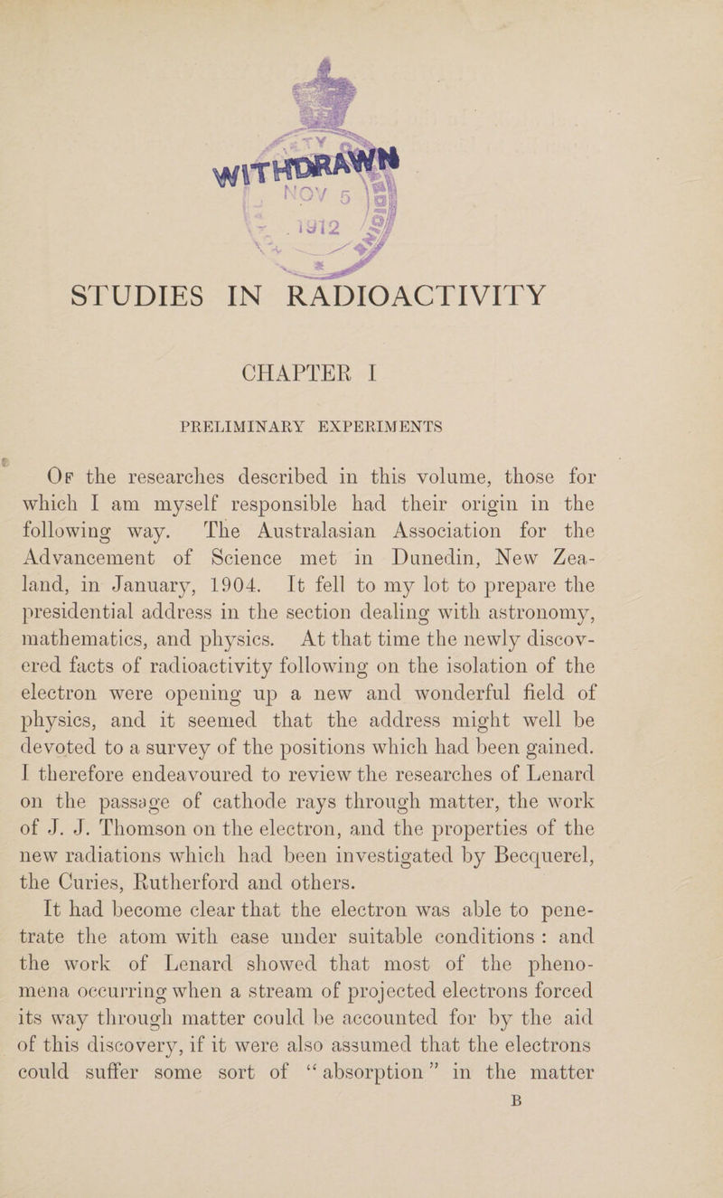 CHAPTER I PRELIMINARY EXPERIMENTS Of the researches described in this volume, those for which I am myself responsible had their origin in the following way. The Australasian Association for the Advancement of Science met in Dunedin, New Zea¬ land, in January, 1904. It fell to my lot to prepare the presidential address in the section dealing with astronomy, mathematics, and physics. At that time the newly discov¬ ered facts of radioactivity following on the isolation of the electron were opening up a new and wonderful field of physics, and it seemed that the address might well be devoted to a survey of the positions which had been gained. I therefore endeavoured to review the researches of Lenard on the passage of cathode rays through matter, the work of J. J. Thomson on the electron, and the properties of the new radiations which had been investigated by Becc|uerel, the Curies, Rutherford and others. It had become clear that the electron was able to pene¬ trate the atom with ease under suitable conditions : and the work of Lenard showed that most of the pheno¬ mena occurring when a stream of projected electrons forced its way through matter could be accounted for by the aid of this discovery, if it were also assumed that the electrons could suffer some sort of “ absorption ” in the matter B