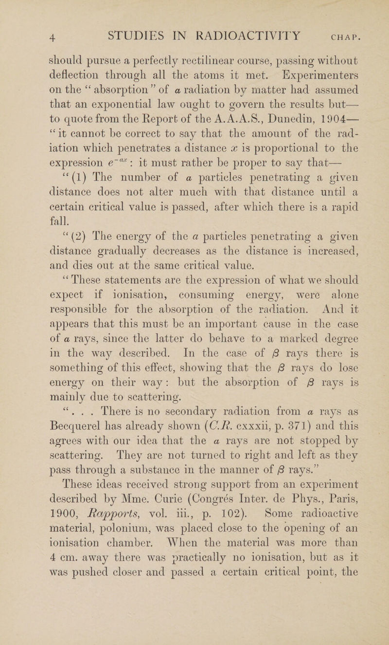 should pursue a perfectly rectilinear course, passing without deflection through all the atoms it met. Experimenters on the “ absorption” of a radiation by matter had assumed that an exponential law ought to govern the results but— to quote from the Report of the A.A.A.S., Dunedin, 1904—- it cannot be correct to say that the amount of the rad¬ iation which penetrates a distance x is proportional to the expression : it must rather be proper to say that— ‘‘(l) The number of a particles penetrating a given distance does not alter much witli that distance until a certain critical value is passed, after which there is a rapid fall. (2) The energy of the a particles penetrating a given distance gradually decreases as the distance is increased, and dies out at the same critical value. “ These statements are the expression of what we should expect if ionisation, consuming energy, were alone responsible for the absorption of the radiation. And it appears that this must be an important cause in the case of a rays, since the latter do behave to a marked degree in the way described. In the case of /3 rays there is something of this effect, showing that the jS rays do lose energy on their way : but the absorption of /3 rays is mainly due to scattering. “ . . . There is no secondary radiation from a rays as Becquerel has already shown ((7.i^. cxxxii, p. 371) and this agrees with our idea that the a rays are not stopped by scattering. They are not turned to right and left as they pass through a substance in the manner of jS rays.” These ideas received strong support from an experiment described by Mme. Curie (Congres Inter, de Phys., Paris, 1900, Rapports, vol. hi., p. 102). Some radioactive material, polonium, was placed close to the opening of an ionisation chamber. When the material was more than 4 cm. away there was practically no ionisation, but as it was pushed closer and passed a certain critical point, the