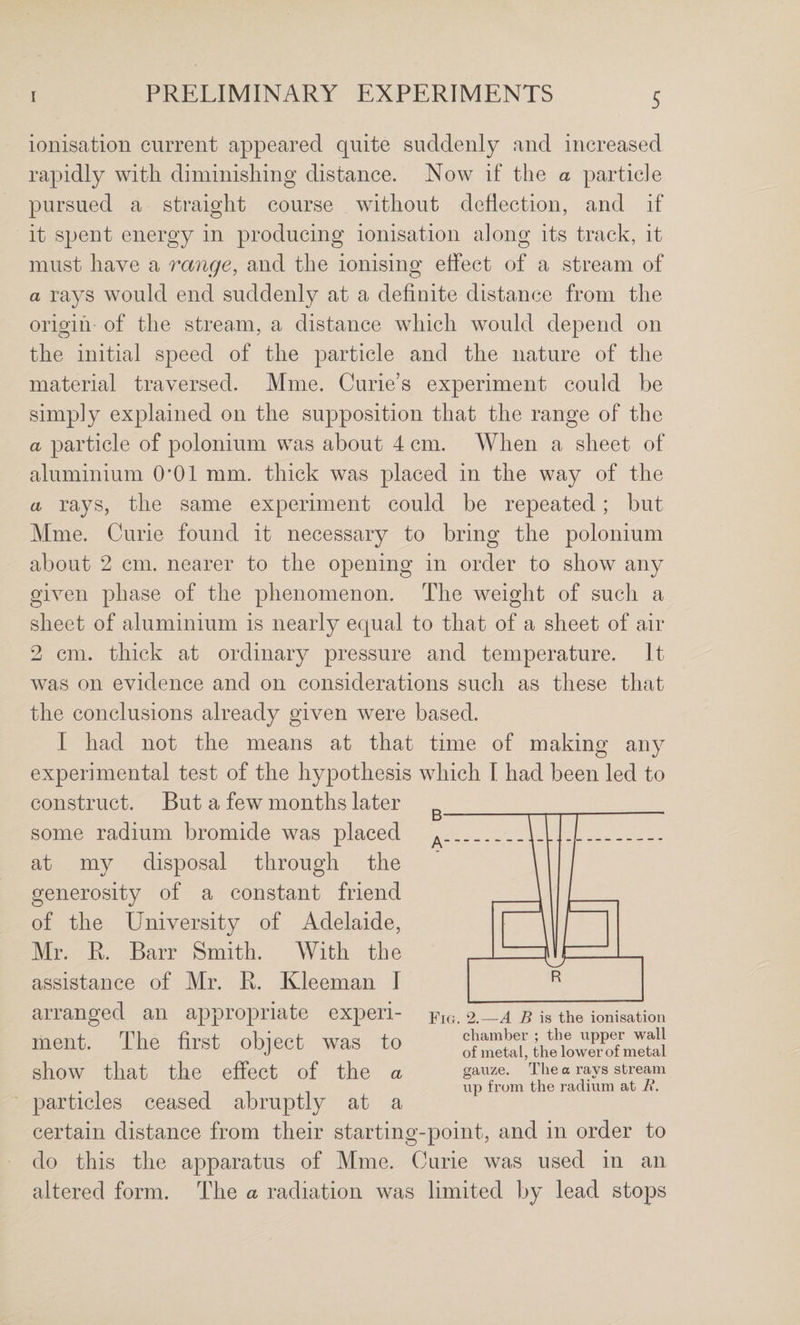 ionisation current appeared quite suddenly and increased rapidly with diminishing distance. Now if the a particle pursued a straight course without deflection, and if it spent energy in producing ionisation along its track, it must have a range, and the ionising effect of a stream of a rays would end suddenly at a definite distance from the origin of the strecam, a distance which would depend on the initial speed of the particle and the nature of the material traversed. Mine. Curie’s experiment could be simply explained on the supposition that the range of the a particle of polonium was about 4 cm. When a sheet of aluminium 0*01 mm. thick was placed in the way of the a rays, the same experiment could be repeated; but Mme. Curie found it necessary to bring the polonium about 2 cm. nearer to the opening in order to show any given phase of the phenomenon. The weight of such a sheet of aluminium is nearly equal to that of a sheet of air 2 cm. thick at ordinary pressure and temperature. It was on evidence and on considerations such as these that the conclusions already given were based. I had not the means at that time of making any experimental test of the hypothesis which I had been led to construct. But a few months later some radium bromide was placed at my disposal through the generosity of a constant friend of the University of Adelaide, Mr. R. Barr Smith. With the assistance of Mr. R. Kleeman I arranged an appropriate experi¬ ment. The first object was to show that the effect of the a particles ceased abruptly at a certain distance from their starting-point, and in order to do this the apparatus of Mme. Curie was used in an altered form. The a radiation was limited by lead stops Fig. 2.—A B is the ionisation chamber ; the upper wall of metal, the lower of metal gauze. The a rays stream up from the radium at B.