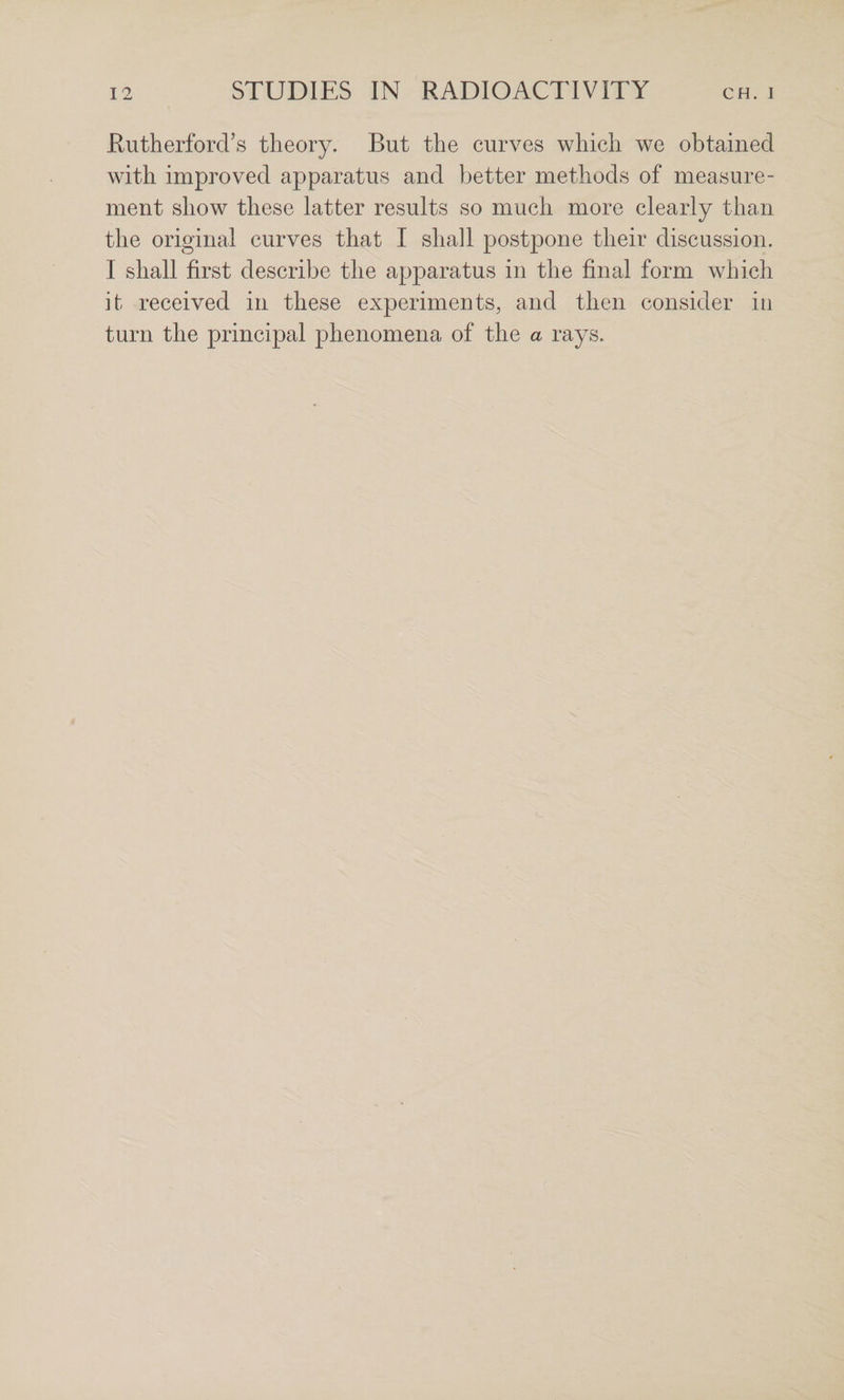Rutherford’s theory. But the curves which we obtained with improved apparatus and better methods of measure¬ ment show these latter results so much more clearly than the original curves that I shall postpone their discussion. I shall first describe the apparatus in the final form which it received in these experiments, and then consider in turn the principal phenomena of the a rays.