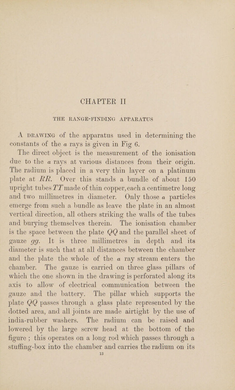 THE RANGE-FINDING APPARATUS A DRAWING of the apparatus used in determining the eonstants of the a rays is given in Fig 6. The direct object is the measurement of the ionisation due to the a rays at various distances from their origin. The radium is placed in a very thin layer on a platinum plate at RR. Over this stands a bundle of about 150 upright tubes TTmade of thin copper, each a centimetre long and two millimetres in diameter. Only those a particles emerge from such a bundle as leave the plate in an almost vertical direction, all others striking the walls of the tubes and burying themselves therein. The ionisation chamber is the space between the plate QQ and the parallel sheet of gauze gg. It is three millimetres in depth and its diameter is such that at all distances between the chamber and the plate the whole of the a ray stream enters the chamber. The gauze is carried on three glass pillars of which the one shown in the drawing is perforated along its axis to allow of electrical communication between the gauze and the battery. The pillar which supports the plate QQ passes through a glass plate represented by the dotted area, and all joints are made airtight by the use of india-rubber washers. The radium can be raised and lowered by the large screw head at the bottom of the figure ; this operates on a long rod which passes through a stuffing-box into the chamber and carries the radium on its