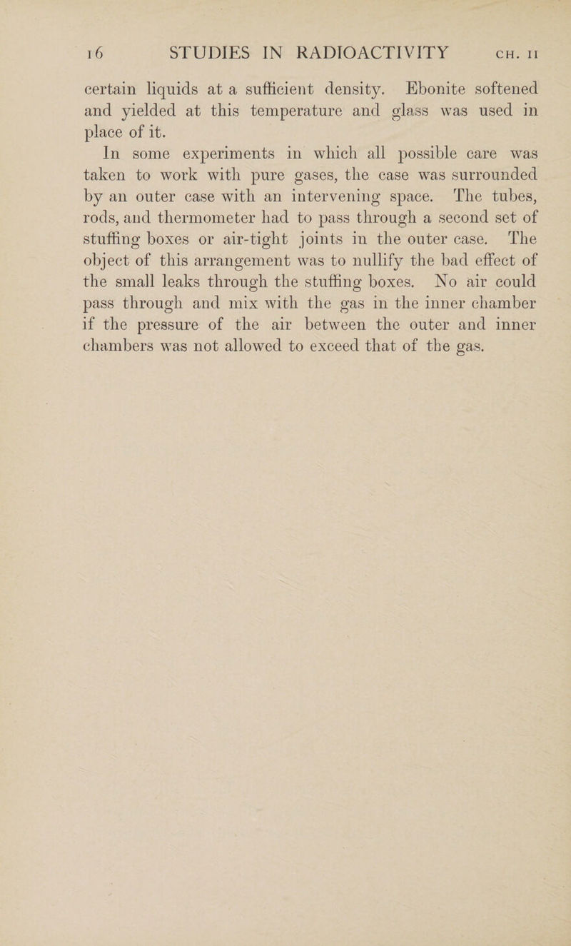 certain liquids at a sufficient density. Ebonite softened and yielded at this temperature and glass was used in place of it. In some experiments in which all possible care was taken to work with pure gases, the case was surrounded by an outer case with an intervening space. The tubes, rods, and thermometer had to pass through a second set of stuffing boxes or air-tight joints in the outer case. The object of this arrangement was to nullify the bad effect of the small leaks through the stuffing boxes. No air could pass through and mix with the gas in the inner chamber if the pressure of the air between the outer and inner chambers was not allowed to exceed that of the gas.