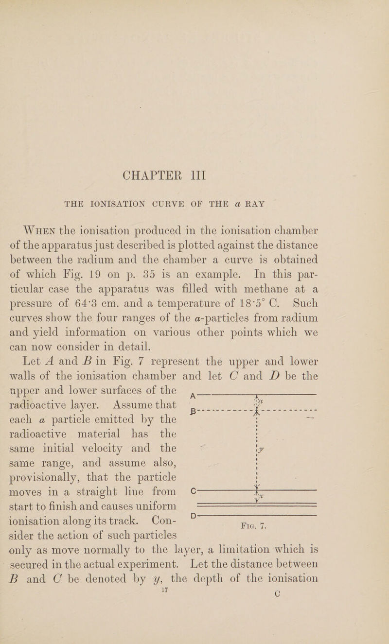THE IONISATION CURVE OF THE a RAY When tlie ionisation produced in the ionisation chamber of the apparatus j ust described is plotted against the distance between the radium and the chamber a curve is obtained of which Fig. 19 on p. 35 is an example. In this par¬ ticular case the apparatus was filled with methane at a pressure of 64*3 cm. and a temperature of 18*5° C. Such curves show the four ranges of the a-particles from radium and yield information on various other points which we can now consider in detail. Let A and B in Fig. 7 represent the upper and lower walls of the ionisation chamber and let C and D be the upper and lower surfaces of the radioactive layer. Assume that each a particle emitted by the radioactive material has the same initial velocity and the same range, and assume also, provisionally, that the particle moves in a straight line from start to finish and causes uniform ionisation along its track. Con¬ sider the action of such particles only as move normally to the layer, a limitation which is secured in the actual experiment. Let the distance between B and (7 be denoted by y, the depth of the ionisation I % t I I I 1 D- Fig. 7.
