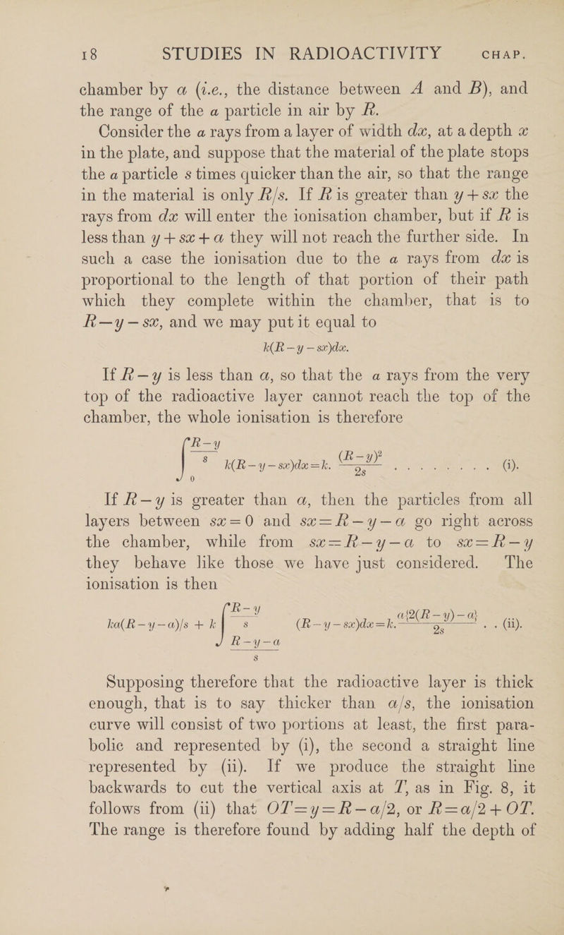 chamber by a (i.e., the distance between A and B), and the range of the a particle in air by R. Consider the a rays from a layer of width dx, at a depth x in the plate, and suppose that the material of the plate stops the a particle s times quicker than the air, so that the range in the material is only i?/^. If R is greater than y + sx the rays from dx will enter the ionisation chamber, but if R is less than y-{-sx-\-a they will not reach the further side. In such a case the ionisation due to the a rays from dx is proportional to the length of that portion of their path which they complete within the chamlier, that is to R-y — sx, and we may put it equal to h{R — y — sx)dx. If ^ is less than a, so that the a rays from the very top of the radioactive layer cannot reach the top of the chamber, the whole ionisation is therefore J ^ 'k{R — y — sx)dx = k. -—2^^.d)- If — 2/ is greater than a, then the particles from all layers between = 0 and sx — R — y — a go right across the chamber, while from sx — R — y — a to sx = R — y they behave like those we have just considered. The ionisation is then ka{R — y — a)js + k J rR-y s R — y — a /-r. X 7 n{2(R-~y)-a] (R — y — sx)dx — k.-2^- . . (11). Supposing therefore that the radioactive layer is thick enough, that is to say thicker than a/s, the ionisation curve will consist of two portions at least, the first para¬ bolic and represented by (i), the second a straight line represented by (ii). If we produce the straight line backwards to cut the vertical axis at T, as in Fig. 8, it follows from (ii) that OT=y = R — al2,OTR — a/2 + OT. The range is therefore found by adding half the depth of