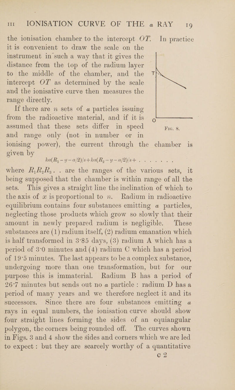 the ionisation chamber to the intercept OT. In practice it is convenient to draw the scale on the instrument in such a way that it gives the distance from the lop of the radium layer to the middle of the chamber, and the intercept OT as determined by the scale and the ionisative curve then measures the range directly. If there are 7i sets of a particles issuing from the radioactive material, and if it is assumed that these sets differ in speed and range only (not in number or in ionising power), the current through the chamber is given by ka{R-^ - y — al2)ls-\rha{R.2 — y — al2)ls-{-. where RiR^R^. . are the ranges of the various sets, it being supposed that the chamber is within range of all the sets. This gives a straight line the inclination of which to the axis of x is proportional to n. Radium in radioactive ecjuilibrium contains four substances emitting a particles, neglecting those products which grow so slowly that their amount in newly prepared radium is negligible. These substances are (l) radium itself, (2) radium emanation which is half transformed in 3’85 days, (3) radium A which has a period of 3‘0 minutes and (4) radium C which has a period of 19*5 minutes. The last appears to be a complex substance, undergoing more than one transformation, but for our purpose this is immaterial. Radium B has a period of 26*7 minutes but sends out no a particle : radium D has a period of many years and we therefore neglect it and its successors. Since there are four substances emitting a rays in equal numbers, the ionisation curve should show four straight lines forming the sides of an equiangular polygon, the corners being rounded off. The curves shown in Figs. 3 and 4 show the sides and corners which we are led to expect: but they are scarcely worthy of a quantitative C 2