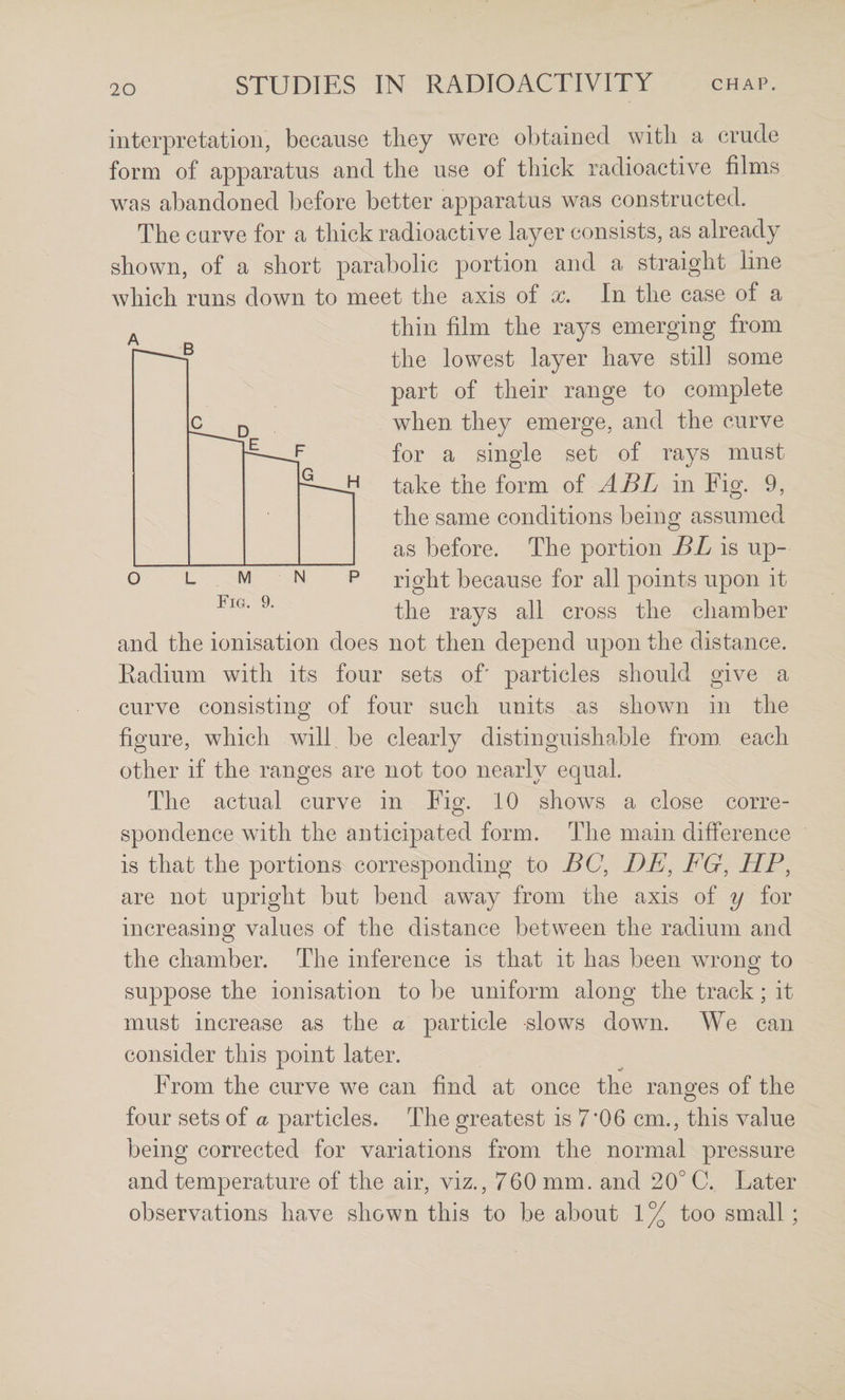 interpretation, because they were obtained with a crude form of apparatus and the use of thick radioactive films was abandoned before better apparatus was constructed. The curve for a thick radioactive layer consists, as already shown, of a short parabolic portion and a straight line which runs down to meet the axis of x. In the case of a thin film the rays emerging from the lowest layer have still some part of their range to complete when they emerge, and the curve for a single set of rays must take the form of ABL in Fig. 9, the same conditions being assumed as before. The portion BL is up¬ right because for all points upon it the rays all cross the chamber and the ionisation does not then depend upon the distance. Radium with its four sets of' particles should give a curve consisting of four such units as shown in the figure, which will be clearly distinguishable from, each other if the ranges are not too nearly equal. The actual curve in Fig. 10 shows a close corre¬ spondence with the anticipated form. The main difference is that the portions corresponding to BC, DE, EG, HP, are not upright but bend away from the axis of y for increasing values of the distance between the radium and the chamber. The inference is that it has been wrong to suppose the ionisation to be uniform along the track; it must increase as the a particle slows down. We can consider this point later. From the curve we can find at once the ranges of the four sets of a particles. The greatest is 7’06 cm,, this value being corrected for variations from the normal pressure and temperature of the air, viz., 760 mm. and 20° C. Later observations have shown this to be about 1% too small;