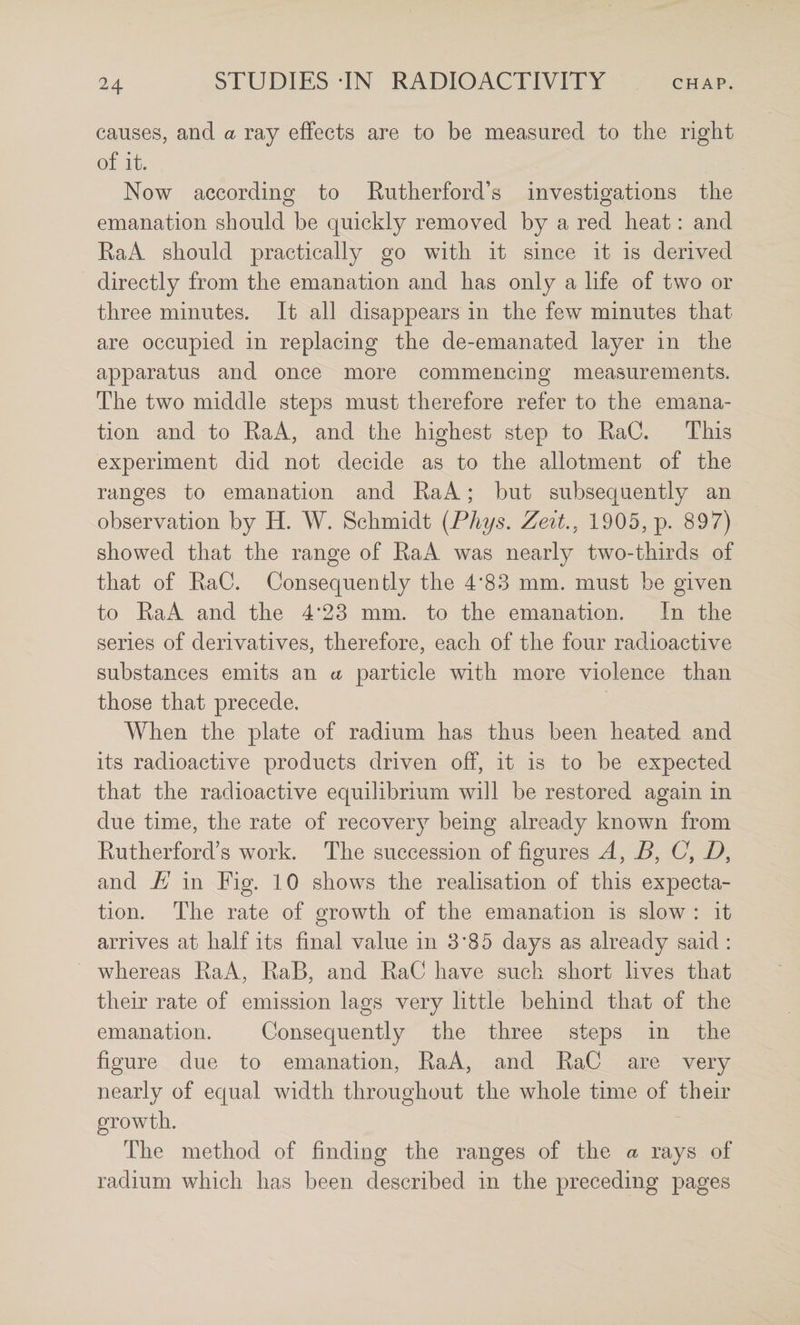 causes, and a ray effects are to be measured to the right of it. Now according to Rutherford’s investigations the emanation should be quickly removed by a red heat: and RaA should practically go with it since it is derived directly from the emanation and has only a life of two or three minutes. It all disappears in the few minutes that are occupied in replacing the de-emanated layer in the apparatus and once more commencing measurements. The two middle steps must therefore refer to the emana¬ tion and to RaA, and the highest step to RaC. This experiment did not decide as to the allotment of the ranges to emanation and RaA; but subsequently an observation by H. AY. Schmidt {Phys. Zeit,, 1905, p. 897) showed that the range of RaA was nearly two-thirds of that of RaC. Consequently the 4*83 mm. must be given to RaA and the 4*23 mm. to the emanation. In the series of derivatives, therefore, each of the four radioactive substances emits an a particle with more violence than those that precede. AYhen the plate of radium has thus been heated and its radioactive products driven off, it is to be expected that the radioactive equilibrium will be restored again in due time, the rate of recovery being already known from Rutherford’s work. The succession of figures B, C, D, and E in Fig. 10 shows the realisation of this expecta¬ tion. The rate of growth of the emanation is slow : it arrives at half its final value in 3*85 days as already said : whereas RaA, RaB, and RaC have such short lives that their rate of emission lags very little behind that of the emanation. Consequently the three steps in the figure due to emanation, RaA, and RaC are very nearly of equal width throughout the whole time of their The method of finding the ranges of the a rays of radium which has been described in the preceding pages