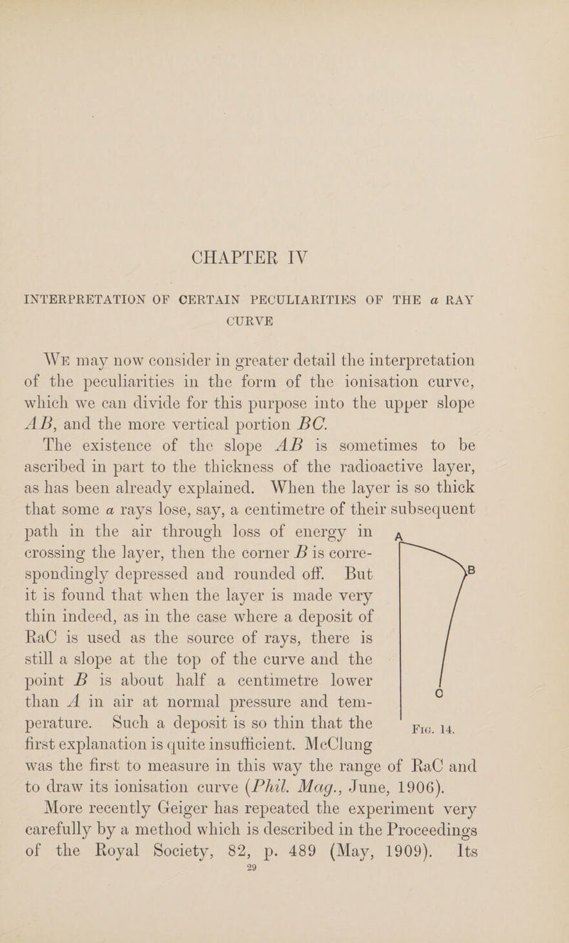 CHAPTER IV INTERPEETATION OF CERTAIN PECULIARITIES OF THE a RAY CURVE We may now consider in greater detail tlie interpretation of the peculiarities in the form of the ionisation curve, wliicli we can divide for this purpose into the upper slope AB, and the more vertical portion BC. The existence of the slope AB is sometimes to be ascribed in part to the thickness of the radioactive layer, as has been already explained. When the layer is so thick that some a rays lose, say, a centimetre of their subsequent path in the air through loss of energy in crossing the layer, then the corner B is corre¬ spondingly depressed and rounded off. But it is found that when the layer is made very thin indeed, as in the case where a deposit of RaC is used as the source of rays, there is still a slope at the top of the curve and the point B is about half a centimetre lower than A in air at normal pressure and tem¬ perature. Such a deposit is so thin that the first explanation is quite insufficient. McClung was the first to measure in this way the range of RaC and to draw its ionisation curve [Phil. Mag., June, 1906). More recently Geiger has repeated the experiment very carefully by a method which is described in the Proceedings of the Royal Society, 82, p. 489 (May, 1909). Its